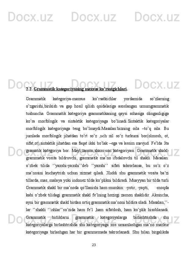 2.2.  Grammatik kategoriyaning maxsus ko’rsatgichlari . 
Grammatik   kategoriya-maxsus   ko’rsatkichlar   yordamida   so’zlarning
o’zgarishi,birikish   va   gap   hosil   qilish   qoidalariga   asoslangan   umumgrammatik
tushuncha.   Grammatik   kategoriya   grammatikaning   qaysi   sohasiga   olinganligiga
ko’ra   morfologik   va   sintaktik   kategoriyaga   bo’linadi.Sintaktik   kategoriyalar
morfologik   kategoriyaga   teng   bo’lmaydi.Masalan:bizning   oila   –to’q   oila.   Bu
jumlada   morfologik   jihatdan   to’rt   so’z   ,uch   xil   so’z   turkumi   bor(olmosh,   ot,
sifat,ot),sintaktik jihatdan esa faqat  ikki  bo’lak –ega va kesim  mavjud. Fe’lda 3ta
gramatik   kategoriya   bor.   Mayl,zamon,shaxs-son   kategoriyasi.   Grammatik   shakl-
grammatik   vosita   bildruvchi,   grammatik   ma’no   ifodalovchi   til   shakli.   Masalan:
o’zbek   tilida   ‘’yaxshi-yaxshi’’deb   ‘’yaxshi’’   sifati   takrorlansa,   bu   so’z   o’z
ma’nosini   kuchaytrish   uchun   xizmat   qiladi.   Xuddi   shu   grammatik   vosita   ba’zi
tillarda, mas, malaya yoki indonez tilda ko’plikni bildiradi. Muayyan bir tilda turli
Grammatik shakl  bir ma’noda qo’llanishi ham mumkin: -yotir, -yapti,         -moqda
kabi   o’zbek   tilidagi   grammatik  shakl   fe’lning   hozirgi   zamon   shaklidir.  Aksincha,
ayni bir grammatik shakl birdan ortiq grammatik ma’noni bildira oladi. Masalan,’’-
lar   ‘’shakli   ‘’ishlar’’so’zida   ham   fe’l   ,ham   sifatdosh,   ham   ko’plik   hisoblanadi.
Grammatik   birliklarni   grammatik   kategoriyalarga   birlashtrishda   shu
kategoriyalarga   birlashtrishda   shu   kategoriyaga   xos   umumlashgan   ma’no   mazkur
kategoriyaga   birlashgan   har   bir   grammemada   takrorlanadi.   Shu   bilan   birgalikda
       23   