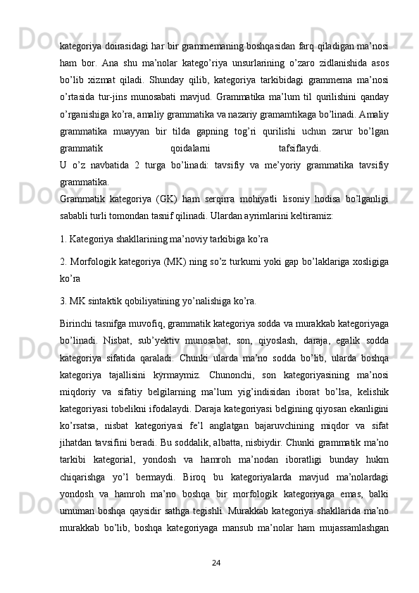 kategoriya doirasidagi har bir grammemaning boshqasidan farq qiladigan ma’nosi
ham   bor.   Ana   shu   ma’nolar   katego’riya   unsurlarining   o’zaro   zidlanishida   asos
bo’lib   xizmat   qiladi.   Shunday   qilib,   kategoriya   tarkibidagi   grammema   ma’nosi
o’rtasida   tur-jins   munosabati   mavjud.   Grammatika   ma’lum   til   qurilishini   qanday
o’rganishiga ko’ra, amaliy grammatika va nazariy gramamtikaga bo’linadi. Amaliy
grammatika   muayyan   bir   tilda   gapning   tog’ri   qurilishi   uchun   zarur   bo’lgan
grammatik   qoidalarni   tafsiflaydi.  
U   o’z   navbatida   2   turga   bo’linadi:   tavsifiy   va   me’yoriy   grammatika   tavsifiy
grammatika.
Grammatik   kategoriya   (GK)   ham   serqirra   mohiyatli   lisoniy   hodisa   bo’lganligi
sababli turli tomondan tasnif qilinadi. Ulardan ayrimlarini keltiramiz:
1. Kategoriya shakllarining ma’noviy tarkibiga ko’ra
2. Morfologik kategoriya (MK) ning so’z turkumi yoki gap bo’laklariga xosligiga
ko’ra
3. MK sintaktik qobiliyatining yo’nalishiga ko’ra.
Birinchi tasnifga muvofiq, grammatik kategoriya sodda va murakkab kategoriyaga
bo’linadi.   Nisbat,   sub’yektiv   munosabat,   son,   qiyoslash,   daraja,   egalik   sodda
kategoriya   sifatida   qaraladi.   Chunki   ularda   ma’no   sodda   bo’lib,   ularda   boshqa
kategoriya   tajallisini   kÿrmaymiz.   Chunonchi,   son   kategoriyasining   ma’nosi
miqdoriy   va   sifatiy   belgilarning   ma’lum   yig’indisidan   iborat   bo’lsa,   kelishik
kategoriyasi tobelikni ifodalaydi. Daraja kategoriyasi belgining qiyosan ekanligini
ko’rsatsa,   nisbat   kategoriyasi   fe’l   anglatgan   bajaruvchining   miqdor   va   sifat
jihatdan tavsifini beradi. Bu soddalik, albatta, nisbiydir. Chunki grammatik ma’no
tarkibi   kategorial,   yondosh   va   hamroh   ma’nodan   iboratligi   bunday   hukm
chiqarishga   yo’l   bermaydi.   Biroq   bu   kategoriyalarda   mavjud   ma’nolardagi
yondosh   va   hamroh   ma’no   boshqa   bir   morfologik   kategoriyaga   emas,   balki
umuman boshqa  qaysidir  sathga  tegishli.  Murakkab  kategoriya shakllarida  ma’no
murakkab   bo’lib,   boshqa   kategoriyaga   mansub   ma’nolar   ham   mujassamlashgan
       24