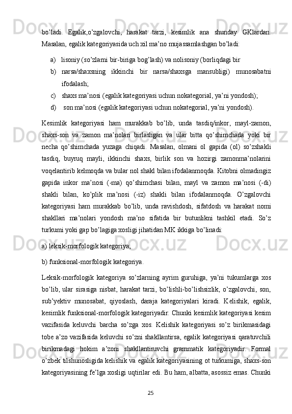 bo’ladi.   Egalik,o’zgalovchi,   harakat   tarzi,   kesimlik   ana   shunday   GKlardan.
Masalan, egalik kategoriyasida uch xil ma’no mujassamlashgan bo’ladi:
a) lisoniy (so’zlarni bir-biriga bog’lash) va nolisoniy (borliqdagi bir 
b) narsa/shaxsning   ikkinchi   bir   narsa/shaxsga   mansubligi)   munosabatni
ifodalash;
c) shaxs ma’nosi (egalik kategoriyasi uchun nokategorial, ya’ni yondosh);
d)  son ma’nosi (egalik kategoriyasi uchun nokategorial, ya’ni yondosh).
Kesimlik   kategoriyasi   ham   murakkab   bo’lib,   unda   tasdiq/inkor,   mayl-zamon,
shaxs-son   va   zamon   ma’nolari   birlashgan   va   ular   bitta   qo’shimchada   yoki   bir
necha   qo’shimchada   yuzaga   chiqadi.   Masalan,   olmani   ol   gapida   (ol)   so’zshakli
tasdiq,   buyruq   mayli,   ikkinchi   shaxs,   birlik   son   va   hozirgi   zamonma’nolarini
voqelantirib kelmoqda va bular nol shakl bilan ifodalanmoqda. Kitobni olmadingiz
gapida   inkor   ma’nosi   (-ma)   qo’shimchasi   bilan,   mayl   va   zamon   ma’nosi   (-di)
shakli   bilan,   ko’plik   ma’nosi   (-iz)   shakli   bilan   ifodalanmoqda.   O’zgalovchi
kategoriyasi   ham   murakkab   bo’lib,   unda   ravishdosh,   sifatdosh   va   harakat   nomi
shakllari   ma’nolari   yondosh   ma’no   sifatida   bir   butunlikni   tashkil   etadi.   So’z
turkumi yoki gap bo’lagiga xosligi jihatidan MK ikkiga bo’linadi: 
a) leksik-morfologik kategoriya;
b) funksional-morfologik kategoriya. 
Leksik-morfologik   kategoriya   so’zlarning   ayrim   guruhiga,   ya’ni   tukumlarga   xos
bo’lib,   ular   sirasiga   nisbat,   harakat   tarzi,   bo’lishli-bo’lishsizlik,   o’zgalovchi,   son,
sub’yektiv   munosabat,   qiyoslash,   daraja   kategoriyalari   kiradi.   Kelishik,   egalik,
kesimlik funksional-morfologik kategoriyadir. Chunki kesimlik kategoriyasi kesim
vazifasida   keluvchi   barcha   so’zga   xos.   Kelishik   kategoriyasi   so’z   birikmasidagi
tobe a’zo vazifasida keluvchi so’zni shakllantirsa, egalik kategoriyasi qaratuvchili
birikmadagi   hokim   a’zoni   shakllantiruvchi   grammatik   kategoriyadir.   Formal
o’zbek tilshunosligida kelishik va egalik kategoriyasining ot turkumiga, shaxs-son
kategoriyasining fe’lga xosligi uqtirilar edi. Bu ham, albatta, asossiz emas. Chunki
       25   