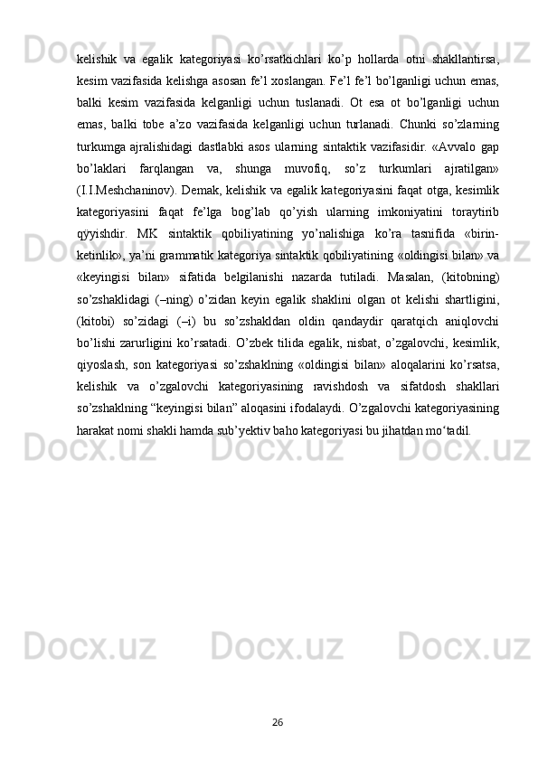 kelishik   va   egalik   kategoriyasi   ko’rsatkichlari   ko’p   hollarda   otni   shakllantirsa,
kesim vazifasida kelishga asosan fe’l xoslangan. Fe’l fe’l bo’lganligi uchun emas,
balki   kesim   vazifasida   kelganligi   uchun   tuslanadi.   Ot   esa   ot   bo’lganligi   uchun
emas,   balki   tobe   a’zo   vazifasida   kelganligi   uchun   turlanadi.   Chunki   so’zlarning
turkumga   ajralishidagi   dastlabki   asos   ularning   sintaktik   vazifasidir.   «Avvalo   gap
bo’laklari   farqlangan   va,   shunga   muvofiq,   so’z   turkumlari   ajratilgan»
(I.I.Meshchaninov). Demak, kelishik va egalik kategoriyasini faqat otga, kesimlik
kategoriyasini   faqat   fe’lga   bog’lab   qo’yish   ularning   imkoniyatini   toraytirib
qÿyishdir.   MK   sintaktik   qobiliyatining   yo’nalishiga   ko’ra   tasnifida   «birin-
ketinlik», ya’ni grammatik kategoriya sintaktik qobiliyatining «oldingisi bilan» va
«keyingisi   bilan»   sifatida   belgilanishi   nazarda   tutiladi.   Masalan,   (kitobning)
so’zshaklidagi   (–ning)   o’zidan   keyin   egalik   shaklini   olgan   ot   kelishi   shartligini,
(kitobi)   so’zidagi   (–i)   bu   so’zshakldan   oldin   qandaydir   qaratqich   aniqlovchi
bo’lishi   zarurligini   ko’rsatadi.   O’zbek   tilida   egalik,   nisbat,   o’zgalovchi,   kesimlik,
qiyoslash,   son   kategoriyasi   so’zshaklning   «oldingisi   bilan»   aloqalarini   ko’rsatsa,
kelishik   va   o’zgalovchi   kategoriyasining   ravishdosh   va   sifatdosh   shakllari
so’zshaklning “keyingisi bilan” aloqasini ifodalaydi. O’zgalovchi kategoriyasining
harakat nomi shakli hamda sub’yektiv baho kategoriyasi bu jihatdan mo tadil.ʻ
       26