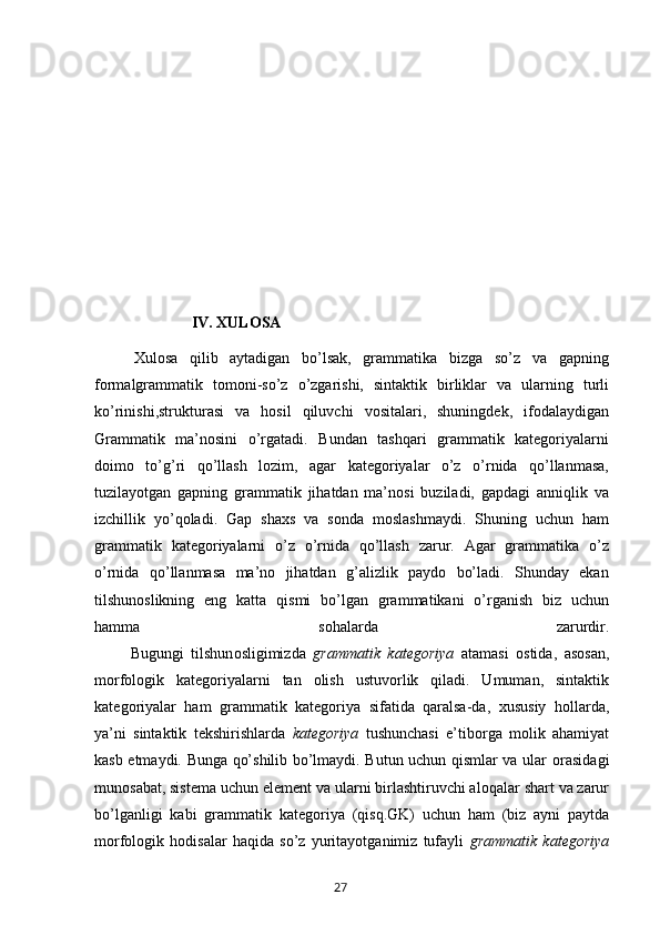                          IV. XULOSA
Xulosa   qilib   aytadigan   bo’lsak,   grammatika   bizga   so’z   va   gapning
formalgrammatik   tomoni-so’z   o’zgarishi,   sintaktik   birliklar   va   ularning   turli
ko’rinishi,strukturasi   va   hosil   qiluvchi   vositalari,   shuningdek,   ifodalaydigan
Grammatik   ma’nosini   o’rgatadi.   Bundan   tashqari   grammatik   kategoriyalarni
doimo   to’g’ri   qo’llash   lozim,   agar   kategoriyalar   o’z   o’rnida   qo’llanmasa,
tuzilayotgan   gapning   grammatik   jihatdan   ma’nosi   buziladi,   gapdagi   anniqlik   va
izchillik   yo’qoladi.   Gap   shaxs   va   sonda   moslashmaydi.   Shuning   uchun   ham
grammatik   kategoriyalarni   o’z   o’rnida   qo’llash   zarur.   Agar   grammatika   o’z
o’rnida   qo’llanmasa   ma’no   jihatdan   g’alizlik   paydo   bo’ladi.   Shunday   ekan
tilshunoslikning   eng   katta   qismi   bo’lgan   grammatikani   o’rganish   biz   uchun
hamma   sohalarda   zarurdir.
          Bugungi   tilshun о sligimizda   grammatik   kat е g о riya   atamasi   о stida,   as о san,
m о rf о l о gik   kat е g о riyalarni   tan   о lish   ustuv о rlik   qiladi.   Umuman,   sintaktik
kat е g о riyalar   ham   grammatik   kat е g о riya   sifatida   qaralsa-da,   х ususiy   h о llarda,
ya’ni   sintaktik   t е kshirishlarda   kat е g о riya   tushunchasi   e’tib о rga   m о lik   ahamiyat
kasb etmaydi. Bunga qo’shilib bo’lmaydi. Butun uchun qismlar va ular   о rasidagi
mun о sabat, sist е ma uchun el е m е nt va ularni birlashtiruvchi al о qalar shart va zarur
bo’lganligi   kabi   grammatik   kat е g о riya   (qisq.GK)   uchun   ham   (biz   ayni   paytda
m о rf о l о gik   h о disalar   haqida   so’z   yuritayotganimiz   tufayli   grammatik   kat е g о riya
       27   