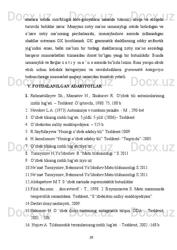 atamasi   о stida   m о rf о l о gik   kat е -g о riyalarni   nazarda   tutamiz)   al о qa   va   al о qada
turuvchi   birliklar   zarur.   Muayyan   z о tiy   ma’n о   umumiyligi   о stida   birlashgan   va
o’zar о   z о tiy   ma’n о ning   parchalanishi,   х ususiylashuvi   as о sida   zidlanadigan
shakllar   sist е masi   GK   his о blanadi.   GK   grammatik   shakllarning   о ddiy   arifm е tik
yig’indisi   emas,   balki   ma’lum   bir   turdagi   shakllarning   z о tiy   ma’n о   as о sidagi
barqar о r   mun о sabatlari   tizmasidan   ib о rat   bo’lgan   yangi   bir   butunlikdir.   Bunda
umumiylik va farqlar z  о  t i y  m a ‘ n  о  as о sida bo’lishi l о zim. Buni yorqin idr о k
etish   uchun   k е lishik   kat е g о riyasi   va   ravishd о shlarni   grammatik   kat е g о riya
tushunchasiga mun о sabat nuqtayi nazaridan kuzatish y е tarli.
  V. FOYDALANILGAN ADABIYOTLAR
1. Rahmatullayev   Sh.,   Mamatov   N.,   Shukurov   R.   O’zbek   tili   antonimlarining
izohli lug’ati. – Toshkent: O’qituvchi, 1980. 75, 180 b.
2. Novikov L.A. (1973) Antonimiya v russkom yazыke. - M. , 290-bet
3. O’zbek tilining izohli lug’ati. 5 jildli. 5-jild. (2006)– Toshkent:
4. O’zbekiston milliy ensiklopediyasi. – 525 b.
5. R.Sayfullayeva “Hozirgi o’zbek adabiy tili” Toshkent-2009
6. H.Jamolxonov “Hozirgi o’zbek adabiy tili” Toshkent- “Taqrizchi”-2005
7. O’zbek tilining izohli lug’ati ziyo.uz
8. Turniyozov N,Yo’ldoshev  B “Matn tilshunosligi “ S.2011
9. O’zbek tilining izohli lug’ati ziyo.uz
10. Ne’mat Turniyozov, Bekmurod Yo’ldoshev Matn tilshunosligi S.2011
11. Ne’mat Turniyozov, Bekmurod Yo’ldoshev Matn tilshunosligi S.2011
12. Abdupattoev M.T. 0 ‘zbek matnida supersintaktik butunliklar
13. Filol.fan.nom.   ...diss.avtoref.   -   T.,   1998.   2.   Boymirzaeva   S.   Matn   mazmunida
temperollik semantikasi. Toshkent, “0 ‘zbekiston milliy ensiklopediyasi”
14. Davlat ilmiy nashriyoti, 2009. 
15. Hakimov   N.   O   ‘zbek   ilmiy   matnining   sintagmatik   talqini.   DDA.   -   Toshkent,
2001. - 50b. 
16.  Hojiev A. Tilshunoslik terminlarining izohli lug’ati. - Toshkent, 2002.-168 b
       28   