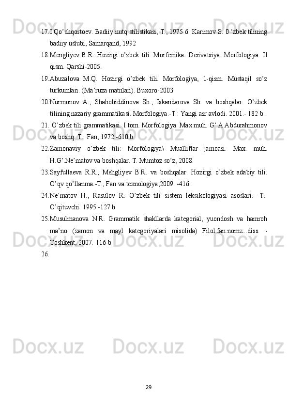 17. I.Qo’chqortoev. Badiiy nutq stilistikasi, T., 1975 6. Karimov S. 0 ‘zbek tilining
badiiy uslubi, Samarqand, 1992
18. Mengliyev   B.R.   Hozirgi   o’zbek   tili.   Morfemika.   Derivatsiya.   Morfologiya.   II
qism. Qarshi-2005.
19. Abuzalova   M.Q.   Hozirgi   o’zbek   tili.   Morfologiya,   1-qism.   Mustaqil   so’z
turkumlari. (Ma’ruza matnlari). Buxoro-2003.
20. Nurmonov   A.,   Shahobiddinova   Sh.,   Iskandarova   Sh.   va   boshqalar.   O’zbek
tilining nazariy grammatikasi. Morfologiya.-T.: Yangi asr avlodi. 2001.- 182 b.
21.  O’zbek tili grammatikasi. I tom. Morfologiya. Max.muh. G’.A.Abdurahmonov
va boshq. T.: Fan, 1972.-610 b.
22. Zamonaviy   o’zbek   tili:   Morfologiya\   Mualliflar   jamoasi.   Max.   muh.
H.G’.Ne’matov va boshqalar. T. Mumtoz so’z, 2008. 
23. Sayfullaeva   R.R.,   Mehgliyev   B.R.   va   boshqalar.   Hozirgi   o’zbek   adabiy   tili.
O’qv qo’llanma.-T., Fan va texnologiya,2009. -416.
24. Ne’matov   H.,   Rasulov   R.   O’zbek   tili   sistem   leksikologiyasi   asoslari.   -T.:
O’qituvchi. 1995.-127 b.
25. Musulmanova   N.R.   Grammatik   shakllarda   kategorial,   yuondosh   va   hamroh
ma’no   (zamon   va   mayl   kategoriyalari   misolida)   Filol.fan.nomz...diss.   -
Toshkent, 2007.-116 b
26.
       29   