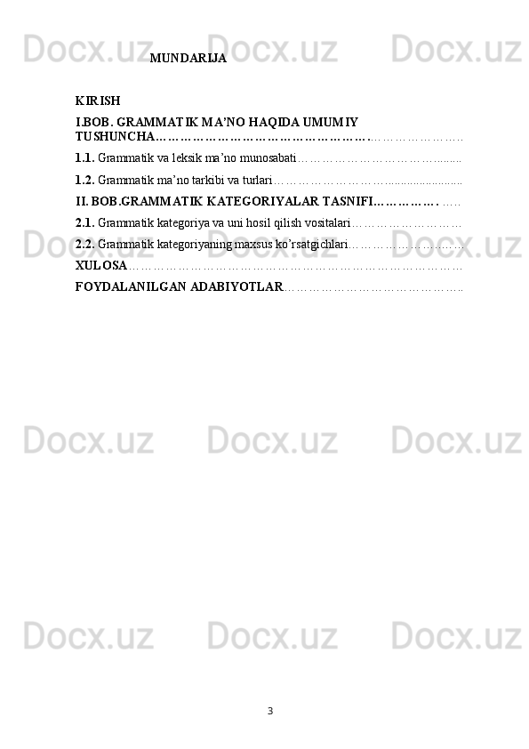                          MUNDARIJA
KIRISH
I.BOB. GRAMMATIK MA’NO HAQIDA UMUMIY 
TUSHUNCHA……………………………………………. …………………..  
1.1.  Grammatik va leksik ma’no munosabati……………………………......... 
1.2.  Grammatik ma’no tarkibi va turlari………………………......................... 
II. BOB.GRAMMATIK KATEGORIYALAR TASNIFI…………….  ….. 
2.1.  Grammatik kategoriya va uni hosil qilish vositalari……………………… 
2.2.  Grammatik kategoriyaning maxsus ko’rsatgichlari…………………..……
XULOSA ………………………………………………………………………
FOYDALANILGAN ADABIYOTLAR ……………………………………..
       3   