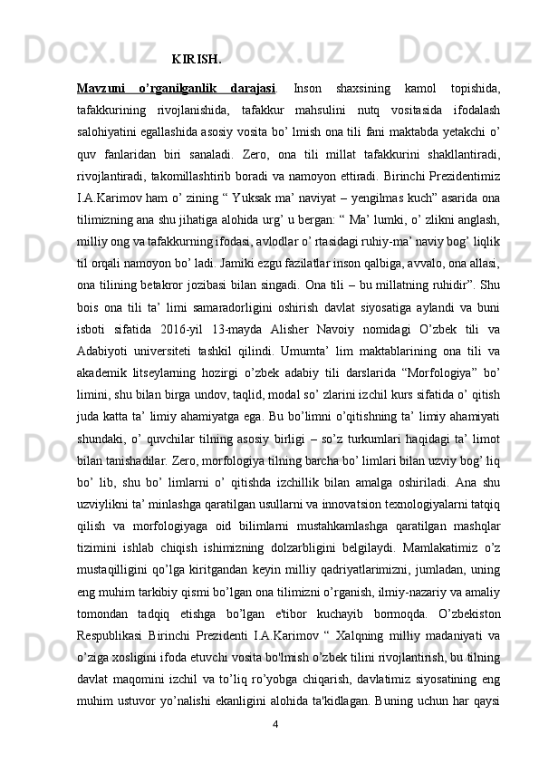                               KIRISH. 
Mavzuni   o’rganilganlik   darajasi .   Inson   shaxsining   kamol   topishida,
tafakkurining   rivojlanishida,   tafakkur   mahsulini   nutq   vositasida   ifodalash
salohiyatini egallashida asosiy vosita bo’ lmish ona tili fani maktabda yetakchi o’
quv   fanlaridan   biri   sanaladi.   Zero,   ona   tili   millat   tafakkurini   shakllantiradi,
rivojlantiradi, takomillashtirib boradi  va namoyon ettiradi. Birinchi  Prezidentimiz
I.A.Karimov ham o’ zining “ Yuksak ma’ naviyat – yengilmas kuch” asarida ona
tilimizning ana shu jihatiga alohida urg’ u bergan: “ Ma’ lumki, o’ zlikni anglash,
milliy ong va tafakkurning ifodasi, avlodlar o’ rtasidagi ruhiy-ma’ naviy bog’ liqlik
til orqali namoyon bo’ ladi. Jamiki ezgu fazilatlar inson qalbiga, avvalo, ona allasi,
ona tilining betakror jozibasi  bilan singadi. Ona tili – bu millatning ruhidir”. Shu
bois   ona   tili   ta’   limi   samaradorligini   oshirish   davlat   siyosatiga   aylandi   va   buni
isboti   sifatida   2016-yil   13-mayda   Alisher   Navoiy   nomidagi   O’zbek   tili   va
Adabiyoti   universiteti   tashkil   qilindi.   Umumta’   lim   maktablarining   ona   tili   va
akademik   litseylarning   hozirgi   o’zbek   adabiy   tili   darslarida   “Morfologiya”   bo’
limini, shu bilan birga undov, taqlid, modal so’ zlarini izchil kurs sifatida o’ qitish
juda katta ta’ limiy ahamiyatga ega. Bu bo’limni o’qitishning ta’  limiy ahamiyati
shundaki,   o’   quvchilar   tilning   asosiy   birligi   –   so’z   turkumlari   haqidagi   ta’   limot
bilan tanishadilar. Zero, morfologiya tilning barcha bo’ limlari bilan uzviy bog’ liq
bo’   lib,   shu   bo’   limlarni   o’   qitishda   izchillik   bilan   amalga   oshiriladi.   Ana   shu
uzviylikni ta’ minlashga qaratilgan usullarni va innovatsion texnologiyalarni tatqiq
qilish   va   morfologiyaga   oid   bilimlarni   mustahkamlashga   qaratilgan   mashqlar
tizimini   ishlab   chiqish   ishimizning   dolzarbligini   belgilaydi.   Mamlakatimiz   o’z
mustaqilligini   qo’lga   kiritgandan   keyin   milliy   qadriyatlarimizni,   jumladan,   uning
eng muhim tarkibiy qismi bo’lgan ona tilimizni o’rganish, ilmiy-nazariy va amaliy
tomondan   tadqiq   etishga   bo’lgan   e'tibor   kuchayib   bormoqda.   O’zbekiston
Respublikasi   Birinchi   Prezidenti   I.A.Karimov   “   Xalqning   milliy   madaniyati   va
o’ziga xosligini ifoda etuvchi vosita bo'lmish o’zbek tilini rivojlantirish, bu tilning
davlat   maqomini   izchil   va   to’liq   ro’yobga   chiqarish,   davlatimiz   siyosatining   eng
muhim   ustuvor   yo’nalishi   ekanligini   alohida  ta'kidlagan.   Buning   uchun   har   qaysi
       4   