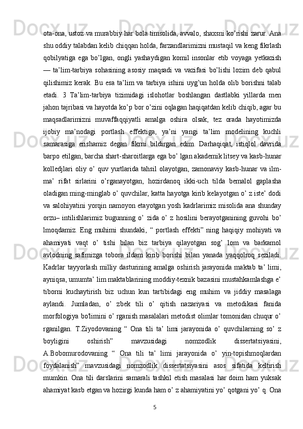 ota-ona, ustoz va murabbiy har bola timsolida, avvalo, shaxsni ko’rishi zarur. Ana
shu oddiy talabdan kelib chiqqan holda, farzandlarimizni mustaqil va keng fikrlash
qobilyatiga   ega   bo’lgan,   ongli   yashaydigan   komil   insonlar   etib   voyaga   yetkazish
—   ta’lim-tarbiya   sohasining   asosiy   maqsadi   va   vazifasi   bo’lishi   lozim   deb   qabul
qilishimiz  kerak.   Bu   esa   ta’lim   va   tarbiya   ishini   uyg’un   holda  olib   borishni   talab
etadi.   3   Ta’lim-tarbiya   tizimidagi   islohotlar   boshlangan   dastlabki   yillarda   men
jahon tajribasi va hayotda ko’p bor o’zini oqlagan haqiqatdan kelib chiqib, agar bu
maqsadlarimizni   muvaffaqqiyatli   amalga   oshira   olsak,   tez   orada   hayotimizda
ijobiy   ma’nodagi   portlash   effektiga,   ya’ni   yangi   ta’lim   modelining   kuchli
samarasiga   erishamiz   degan   fikrni   bildirgan   edim.   Darhaqiqat,   istiqlol   davrida
barpo etilgan, barcha shart-sharoitlarga ega bo’ lgan akademik litsey va kasb-hunar
kolledjlari   oliy   o’   quv   yurtlarida   tahsil   olayotgan,   zamonaviy   kasb-hunar   va   ilm-
ma’   rifat   sirlarini   o’rganayotgan,   hozirdanoq   ikki-uch   tilda   bemalol   gaplasha
oladigan ming-minglab o’ quvchilar, katta hayotga kirib kelayotgan o’ z iste’ dodi
va salohiyatini yorqin namoyon etayotgan yosh kadrlarimiz misolida ana shunday
orzu–   intilishlarimiz   bugunning   o’   zida   o’   z   hosilini   berayotganining   guvohi   bo’
lmoqdamiz.   Eng   muhimi   shundaki,   “   portlash   effekti”   ning   haqiqiy   mohiyati   va
ahamiyati   vaqt   o’   tishi   bilan   biz   tarbiya   qilayotgan   sog’   lom   va   barkamol
avlodning   safimizga   tobora   ildam   kirib   borishi   bilan   yanada   yaqqolroq   seziladi.
Kadrlar  tayyorlash  milliy dasturining amalga oshirish  jarayonida maktab ta’  limi,
ayniqsa, umumta’ lim maktablarining moddiy-texnik bazasini mustahkamlashga e’
tiborni   kuchaytirish   biz   uchun   kun   tartibidagi   eng   muhim   va   jiddiy   masalaga
aylandi.   Jumladan,   o’   zbek   tili   o’   qitish   nazariyasi   va   metodikasi   fanida
morfologiya bo'limini o’ rganish masalalari metodist olimlar tomonidan chuqur o’
rganilgan.   T.Ziyodovaning   “   Ona   tili   ta’   limi   jarayonida   o’   quvchilarning   so’   z
boyligini   oshirish”   mavzusidagi   nomzodlik   dissertatsiyasini,
A.Bobomurodovaning   “   Ona   tili   ta’   limi   jarayonida   o’   yin-topishmoqlardan
foydalanish”   mavzusidagi   nomzodlik   dissertatsiyasini   asos   sifatida   keltirish
mumkin.  Ona   tili   darslarini   samarali   tashkil   etish   masalasi   har   doim   ham   yuksak
ahamiyat kasb etgan va hozirgi kunda ham o’ z ahamiyatini yo’ qotgani yo’ q. Ona
       5