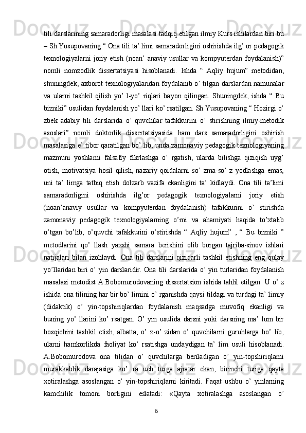 tili darslarining samaradorligi masalasi tadqiq etilgan ilmiy Kurs ishilardan biri bu
– Sh.Yusupovaning “ Ona tili ta’ limi samaradorligini oshirishda ilg’ or pedagogik
texnologiyalarni   joriy   etish   (noan’   anaviy   usullar   va   kompyuterdan   foydalanish)”
nomli   nomzodlik   dissertatsiyasi   hisoblanadi.   Ishda   “   Aqliy   hujum”   metodidan,
shuningdek, axborot texnologiyalaridan foydalanib o’ tilgan darslardan namunalar
va   ularni   tashkil   qilish   yo’   l-yo’   riqlari   bayon   qilingan.   Shuningdek,   ishda   “   Bu
bizniki” usulidan foydalanish yo’ llari ko’ rsatilgan. Sh.Yusupovaning “ Hozirgi o’
zbek   adabiy   tili   darslarida   o’   quvchilar   tafakkurini   o’   stirishning   ilmiy-metodik
asoslari”   nomli   doktorlik   dissertatsiyasida   ham   dars   samaradorligini   oshirish
masalasiga e’ tibor qaratilgan bo’ lib, unda zamonaviy pedagogik texnologiyaning
mazmuni   yoshlarni   falsafiy   fikrlashga   o’   rgatish,   ularda   bilishga   qiziqish   uyg’
otish,   motivatsiya   hosil   qilish,   nazariy   qoidalarni   so’   zma-so’   z   yodlashga   emas,
uni   ta’   limga   tatbiq   etish   dolzarb   vazifa   ekanligini   ta’   kidlaydi.   Ona   tili   ta’limi
samaradorligini   oshirishda   ilg’or   pedagogik   texnologiyalarni   joriy   etish
(noan’anaviy   usullar   va   kompyuterdan   foydalanish)   tafakkurini   o’   stirishda
zamonaviy   pedagogik   texnologiyalarning   o’rni   va   ahamiyati   haqida   to’xtalib
o’tgan   bo’lib,   o’quvchi   tafakkurini   o’stirishda   “   Aqliy   hujum”   ,   “   Bu   bizniki   ”
metodlarini   qo’   llash   yaxshi   samara   berishini   olib   borgan   tajriba-sinov   ishlari
natijalari   bilan   izohlaydi.   Ona   tili   darslarini   qiziqarli   tashkil   etishning   eng   qulay
yo’llaridan biri  o’  yin darslaridir. Ona tili  darslarida o’ yin turlaridan foydalanish
masalasi  metodist  A.Bobomurodovaning dissertatsion  ishida tahlil  etilgan. U o’ z
ishida ona tilining har bir bo’ limini o’ rganishda qaysi tildagi va turdagi ta’ limiy
(didaktik)   o’   yin-topshiriqlardan   foydalanish   maqsadga   muvofiq   ekanligi   va
buning   yo’   llarini   ko’   rsatgan.   O’   yin   usulida   darsni   yoki   darsning   ma’   lum   bir
bosqichini   tashkil   etish,   albatta,   o’   z-o’   zidan   o’   quvchilarni   guruhlarga   bo’   lib,
ularni   hamkorlikda   faoliyat   ko’   rsatishga   undaydigan   ta’   lim   usuli   hisoblanadi.
A.Bobomurodova   ona   tilidan   o’   quvchilarga   beriladigan   o’   yin-topshiriqlarni
murakkablik   darajasiga   ko’   ra   uch   turga   ajratar   ekan,   birinchi   turiga   qayta
xotiralashga   asoslangan   o’   yin-topshiriqlarni   kiritadi.   Faqat   ushbu   o’   yinlarning
kamchilik   tomoni   borligini   eslatadi:   «Qayta   xotiralashga   asoslangan   o’
       6   