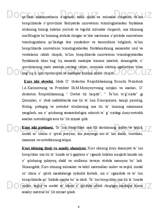 qo’llash   imkoniyatlarini   o’rganish,   tahlil   qilish   va   xulosalar   chiqarish;   ta’lim
bosqichlarida   o’qituvchilar   faoliyatida   innovatsion   texnologiyalardan   foydalana
olishining   hozirgi   holatini   yoritish   va   tegishli   xulosalar   chiqarish;   ona   tilinining
morfologiya bo’limining alohida olingan so’zlar mavzusini o’qitishda innovatsion
texnologiyalarni   qo’llashga   doir   yondashuv   va   tamoyillarni   belgilash;   ta’lim
bosqichlarida   innovatsion   texnologiyalardan   foydalanishning   samarador   usul   va
vositalarini   ishlab   chiqish;   ta’lim   bosqichlarida   innovatsion   texnologiyalardan
foydalanish   bilan   bog’   liq   samarali   mashqlar   tizimini   yaratish,   shuningdek,   o’
quvchilarning   matn   yaratish   ustidagi   ishlari,   muomala   odobini   egallashlari   bilan
bog’ liq o’ quv topshiriqlari va mashqlar tizimini ishlab chiqish.
  Kurs   ishi   obyekti    .     Ishda   O’   zbekiston   Respublikasining   Birinchi   Prezidenti
I.A.Karimovning   va   Prezident   Sh.M.Mirziyoyevning   nutqlari   va   asarlari,   O’
zbekiston   Respublikasining   “   Davlat   tili   haqida”,   “   Ta’lim   to’g’risida”   gi
Qonunlari,   o’   zbek   maktablarida   ona   tili   ta’   limi   Konsepsiyasi,   taniqli   psixolog,
filolog,   pedagog   va   metodist   olimlarning   ona   tili   ta’   limining   mazmunini
yangilash, uni  o’ qitishning samaradorligini oshirish to’ g’  risidagi  ilmiy-metodik
asarlari metodologik asos bo’ lib xizmat qildi.
Kurs   ishi   predmeti.   Ta’   lim   bosqichlari   ona   tili   darslarining   undov   va   taqlid,
modal   so’   zlarini   o’   qitish   jarayoni,   shu   jarayonga   xos   ta’   lim   shakli,   vositalari,
mazmuni va metodlarining talqini.
Kurs ishining ilmiy va amaliy ahamiyati.   Kurs ishining ilmiy ahamiyati ta’ lim
bosqichlari ona tili ta’ limida so’z-gaplarni o’ rganish holatini aniqlash hamda uni
o’   qitishning   qulayroq   shakl   va   usullarini   tavsiya   etishda   namoyon   bo’   ladi.
Shuningdek, Kurs ishining xulosalari va tahlil materiallari undov va taqlid, modal
so’   zlarni   o’   qitish   masalalariga   oydinlik   kiritadi,   uni   o’   rganishda   va   ta’   lim
bosqichlarida qo’ llashda manba bo’ la oladi. Ta’ lim bosqichlari ona tili ta’ limida
undov,   taqlid   va   modal   so’   zlarni   o’   qitishda   ishlab   chiqilgan   mashqlar   tizimi
amaliy material bo’ lib xizmat qiladi. 
       8   