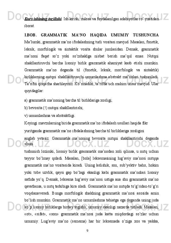 Kurs ishining tuzilishi . Ish kirish, xulosa va foydalanilgan adabiyotlar ro’ yxatidan
iborat.
I.BOB.   GRAMMATIK   MA’NO   HAQIDA   UMUMIY   TUSHUNCHA
Ma’lumki, grammatik ma’no ifodalashning turli vositasi mavjud. Masalan, fonetik,
leksik,   morfologik   va   sintaktik   vosita   shular   jumlasidan.   Demak,   grammatik
ma’noni   faqat   so’z   yoki   so’zshaklga   nisbat   berish   ma’qul   emas.   Nutqni
shakllantiruvchi   barcha   lisoniy   birlik   grammatik   ahamiyat   kasb   etishi   mumkin.
Grammatik   ma’no   deganda   til   (fonetik,   leksik,   morfologik   va   sintaktik)
birliklarning   nutqni   shakllantiruvchi   umumlashma   abstrakt   ma’nolari   tushuniladi.
Ta’rifni qisqacha sharhlaymiz. Ko’rinadiki, ta’rifda uch muhim unsur mavjud. Ular
quyidagilar: 
a) grammatik ma’noning barcha til birliklariga xosligi; 
b) bevosita (!) nutqni shakllantirishi; 
v) umumlashma va abstraktligi. 
Keyingi mavzularning birida grammatik ma’no ifodalash usullari haqida fikr 
yuritganda grammatik ma’no ifodalashning barcha til birliklariga xosligini 
anglab   yetasiz.   Grammatik   ma’noning   bevosita   nutqni   shakllantirishi   deganda
shuni 
tushunish   lozimki,   lisoniy   birlik   grammatik   ma’nodan   xoli   qilinsa,   u   nutq   uchun
tayyor   bo’lmay   qoladi.   Masalan,   [bola]   leksemasining   lug’aviy   ma’nosi   nutqqa
grammatik   ma’no   vositasida   kiradi.   Uning   kelishik,   son,   sub’yektiv   baho,   hokim
yoki   tobe   uzvlik,   qaysi   gap   bo’lagi   ekanligi   kabi   grammatik   ma’nolari   lisoniy
sathda   yo’q.   Demak,   leksema   lug’aviy   ma’nosi   ustiga   ana   shu   grammatik   ma’no
qavatlansa, u nutq tarkibiga kira oladi. Grammatik ma’no nutqda to’g’ridan-to’g’ri
voqelanaveradi.   Bunga   morfologik   shaklning   grammatik   ma’nosi   asosida   amin
bo’lish mumkin. Grammatik ma’no umumlashma tabiatga ega deganda uning juda
ko’p lisoniy birliklarga birday tegishli, umumiy ekanligi nazarda tutiladi. Masalan,
«ot»,   «sifat»,   «son»   grammatik   ma’nosi   juda   katta   miqdordagi   so’zlar   uchun
umumiy.   Lug’aviy   ma’no   (semema)   har   bir   leksemada   o’ziga   xos   va   yakka,
       9   