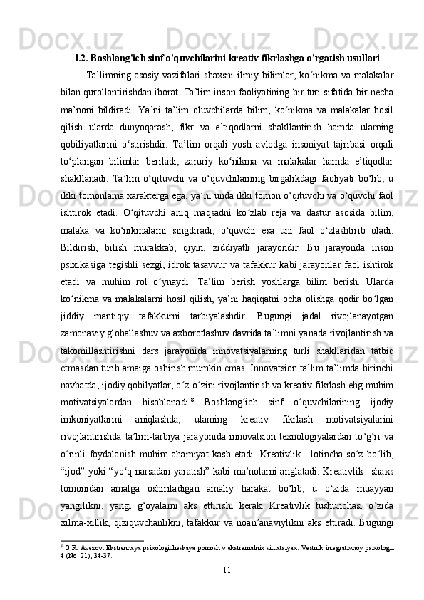 I.2. Boshlang'ich sinf o'quvchilarini kreativ fikrlashga o'rgatish usullari
Ta’limning  asosiy   vazifalari  shaxsni  ilmiy  bilimlar,  ko nikma  va  malakalarʻ
bilan qurollantirishdan iborat. Ta’lim inson faoliyatining bir turi sifatida bir necha
ma’noni   bildiradi.   Ya’ni   ta’lim   oluvchilarda   bilim,   ko nikma   va   malakalar   hosil	
ʻ
qilish   ularda   dunyoqarash,   fikr   va   e’tiqodlarni   shakllantirish   hamda   ularning
qobiliyatlarini   o stirishdir.   Ta’lim   orqali   yosh   avlodga   insoniyat   tajribasi   orqali	
ʻ
to plangan   bilimlar   beriladi,   zaruriy   ko nikma   va   malakalar   hamda   e’tiqodlar	
ʻ ʻ
shakllanadi.   Ta’lim   o qituvchi   va   o quvchilarning   birgalikdagi   faoliyati   bo lib,   u	
ʻ ʻ ʻ
ikki tomonlama xarakterga ega, ya’ni unda ikki tomon o qituvchi va o quvchi faol	
ʻ ʻ
ishtirok   etadi.   O qituvchi   aniq   maqsadni   ko zlab   reja   va   dastur   asosida   bilim,	
ʻ ʻ
malaka   va   ko nikmalarni   singdiradi,   o quvchi   esa   uni   faol   o zlashtirib   oladi.	
ʻ ʻ ʻ
Bildirish,   bilish   murakkab,   qiyin,   ziddiyatli   jarayondir.   Bu   jarayonda   inson
psixikasiga  tegishli  sezgi,  idrok tasavvur  va tafakkur  kabi  jarayonlar  faol  ishtirok
etadi   va   muhim   rol   o ynaydi.   Ta’lim   berish   yoshlarga   bilim   berish.   Ularda	
ʻ
ko nikma   va   malakalarni   hosil   qilish,   ya’ni   haqiqatni   ocha   olishga   qodir   bo lgan	
ʻ ʻ
jiddiy   mantiqiy   tafakkurni   tarbiyalashdir.   Bugungi   jadal   rivojlanayotgan
zamonaviy globallashuv va axborotlashuv davrida ta’limni yanada rivojlantirish va
takomillashtirishni   dars   jarayonida   innovatsiyalarning   turli   shakllaridan   tatbiq
etmasdan turib amaiga oshirish mumkin emas. Innovatsion ta’lim ta’limda birinchi
navbatda, ijodiy qobilyatlar, o z-o zini rivojlantirish va kreativ fikrlash ehg muhim	
ʻ ʻ
motivatsiyalardan   hisoblanadi. 8
  Boshlang ich   sinf   o quvchilarining   ijodiy	
ʻ ʻ
imkoniyatlarini   aniqlashda,   ularning   kreativ   fikrlash   motivatsiyalarini
rivojlantirishda   ta’lim-tarbiya   jarayonida   innovatsion   texnologiyalardan   to g ri   va	
ʻ ʻ
o rinli   foydalanish   muhim   ahamiyat   kasb   etadi.   Kreativlik—lotincha   so z   bo lib,	
ʻ ʻ ʻ
“ijod” yoki “yo q narsadan yaratish” kabi ma’nolarni anglatadi. Kreativlik –shaxs	
ʻ
tomonidan   amalga   oshiriladigan   amaliy   harakat   bo lib,   u   o zida   muayyan	
ʻ ʻ
yangilikni,   yangi   g oyalarni   aks   ettirishi   kerak.   Kreativlik   tushunchasi   o zida	
ʻ ʻ
xilma-xillik,   qiziquvchanlikni,   tafakkur   va   noan’anaviylikni   aks   ettiradi.   Bugungi
8
 O.R. Avezov. Ekstrennaya psixologicheskaya pomosh v ekstremalnix situatsiyax.  Vestnik integrativnoy psixologii
4 (No. 21), 34-37.
11 