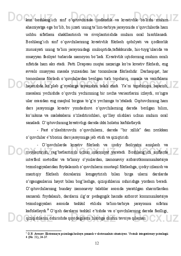 kun   boshlang ich   sinf   o qituvchisida   ijodkorlik   va   kreativlik   bo lishi   muhimʻ ʻ ʻ
ahamiyatga ega bo lib, bu jixati uning ta’lim-tarbiya jarayonida o quvchilarda ham	
ʻ ʻ
ushbu   sifatlarni   shakllantirish   va   rivojlantirishda   muhim   omil   hisoblanadi.
Boshlang ich   sinf   o quvchilarining   kreativlik   fikrlash   qobilyati   va   ijodkorlik	
ʻ ʻ
xususiyati   uning   ta’lim   jarayonidagi   muloqotida,tafakkurida,   his-tuyg ularida   va	
ʻ
muayyan   faoliyat   turlarida   namoyon   bo ladi.   Kreativlik   iqtidorning   muhim   omili	
ʻ
sifatida   ham   aks   etadi.   Patti   Drapeau   nuqtai   nazariga   ko ra   kreativ   fikrlash,   eng	
ʻ
avvalo   muayyan   masala   yuzasidan   har   tomonlama   fikrlashdir.   Darhaqiqat,   har
tomonlama   fikrlash   o quvchilardan   berilgan   turli   topshiriq,   masala   va   vazifalarni	
ʻ
bajarishda   ko plab   g oyalarga   tayanishni   talab   etadi.   Ya’ni   topshiriqni   bajarish,	
ʻ ʻ
masalani   yechishda   o quvchi   yechimning   bir   necha   variantlarini   izlaydi,   so ngra	
ʻ ʻ
ular  orasidan  eng maqbul  birgina  to g ri  yechimga to xtaladi. Oqituvchining ham	
ʻ ʻ ʻ
dars   jarayoniga   kreativ   yondashuvi   o quvchilarning   darsda   berilgan   bilim,	
ʻ
ko nikma   va   malakalarni   o zlashtirishlari,   qo llay   olishlari   uchun   muhim   omil	
ʻ ʻ ʻ
sanaladi. O qituvchining kreativligi darsda ikki holatni kafolatlaydi: 	
ʻ
-   Past   o zlashtiruvchi   o quvchilarni,   darsda   “bir   xillik”   dan   zerikkan	
ʻ ʻ
o quvchilar e’tiborini dars jarayoniga jab etish va qiziqtirish 	
ʻ
-   O quvchilarda   kreativ   fikrlash   va   ijodiy   faoliyatni   aniqlash   va	
ʻ
rivojlantirish,   rag batlantirish   uchun   imkoniyat   yaratadi.   Boshlang‘ich   sinflarda	
ʻ
interfaol   metodlar   va   ta'limiy   o‘yinlardan,   zamonaviy   axborotkommunikatsiya
texnologiyalaridan foydalanish o‘quvchilarni mustaqil fikrlashga, ijodiy izlanish va
mantiqiy   fikrlash   doiralarini   kengaytirish   bilan   birga   ularni   darslarda
o‘rganganlarini   hayot   bilan   bog‘lashga,   qiziqishlarini   oshirishga   yordam   beradi.
O‘qituvchilarning   bunday   zamonaviy   talablar   asosida   yaratilgan   sharoitlardan
samarali   foydalanib,   darslarni   ilg‘or   pedagogik   hamda   axborot   kommunikatsiya
texnologiyalari   asosida   tashkil   etilishi   ta'lim-tarbiya   jarayonini   sifatini
kafolatlaydi. 9
  O qish   darslarni   tashkil   e’tishda   va   o quvchilarning   darsda   faolligi,	
ʻ ʻ
qiziqishlarini oshirishda quyidagilarni hisobga olishni tavsiya qilaman: 
9
 O.R. Avezov. Ekstrennaya psixologicheskaya pomosh v ekstremalnix situatsiyax.  Vestnik integrativnoy psixologii
4 (No. 21), 34-37.
12 