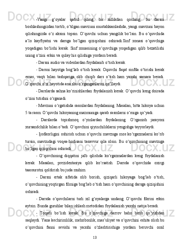 -Yangi   g oyalar   qabul   qiling,   bir   xillikdan   qoching,   bu   darsniʻ
boshlashingizdan tortib, o tilgan mavzuni mustahkamlashda, yangi mavzuni bayon	
ʻ
qilishingizda   o z   aksini   topsin.   O quvchi   uchun   yangilik   bo lsin.   Bu   o quvchida	
ʻ ʻ ʻ ʻ
a’lo   kayfiyatni   va   darsga   bo lgan   qiziqishini   oshiradi.Sinf   xonasi   o quvchiga	
ʻ ʻ
yoqadigan   bo lishi   kerak.   Sinf   xonasining   o quvchiga   yoqadigan   qilib   bezatilishi	
ʻ ʻ
uning o zini erkin va qulay his qilishiga yordam beradi. 	
ʻ
- Darsni audio va videolardan foydalanib o tish kerak. 	
ʻ
-   Darsni   hayotga  bog lab   o tish   kerak.  Oquvchi   faqat   sinfda   o tirishi   kerak	
ʻ ʻ ʻ
emas,   vaqti   bilan   tashqariga   olib   chiqib   dars   o tish   ham   yaxshi   samara   beradi.	
ʻ
O quvchi o zi hayotida ana shu o rganganlarini qo llaydi. 	
ʻ ʻ ʻ ʻ
- Darslarda sahna ko rinishlardan foydalanish kerak. O quvchi keng doirada	
ʻ ʻ
o zini tutishni o rganadi. 	
ʻ ʻ
- Mavzuni o rgatishda rasmlardan foydalaning. Masalan, bitta hikoya uchun	
ʻ
5 ta rasm. O quvchi hikoyaning mazmuniga qarab rasmlarni o rniga qo yadi. 	
ʻ ʻ ʻ
-   Darslarda   topishmoq   o yinlardan   foydalaning.   O rganish   jarayoni	
ʻ ʻ
xursandchilik bilan o tadi. O quvchini qiyinchiliklarni yengishga tayyorlaydi. 	
ʻ ʻ
- Ijodkorligini oshirish uchun o quvchi mavzuga mos ko rgazmalarni ko rib	
ʻ ʻ ʻ
tursin,   mavzudagi   voqea-hodisani   tasavvur   qila   olsin.   Bu   o quvchining   mavzuga	
ʻ
bo lgan qiziqishini oshiradi. 	
ʻ
-   O quvchining   diqqatini   jalb   qilishda   ko rgazmalardan   keng   foydalanish	
ʻ ʻ
kerak.   Masalan,   prezidentasiya   qilib   ko rsatish.   Darsda   o quvchida   oxirgi	
ʻ ʻ
taassurotni qoldirish bu juda muhim. 
-   Darsni   ertak   sifatida   olib   borish,   qiziqarli   hikoyaga   bog lab   o tish,	
ʻ ʻ
o quvchining yoqtirgan filmiga bog lab o tish ham o quvchining darsga qiziqishini	
ʻ ʻ ʻ ʻ
oshiradi.
-   Darsda   o quvchilarni   turli   xil   g oyalarga   undang.   O quvchi   fikrini   erkin	
ʻ ʻ ʻ
aytsin. Bunda guruhlar bilan ishlash metodidan foydalanish yaxshi natija beradi. 
-   Toqatli   bo lish   kerak.   Bu   o quvchiga   darrov   baho   berib   qo yishdan	
ʻ ʻ ʻ
saqlaydi. Yana kechirimlilik, mehribonlik, mas’uliyat va o quvchini eshita olish bu	
ʻ
o quvchini   fanni   sevishi   va   yaxshi   o zlashtirishiga   yordam   beruvchi   omil	
ʻ ʻ
13 