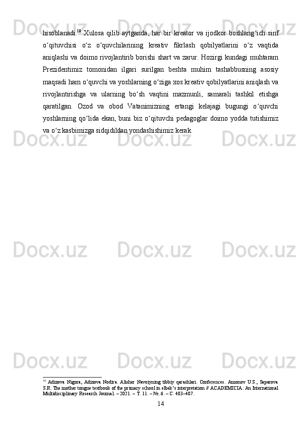 hisoblanadi. 10
  Xulosa   qilib   aytganda,   har   bir   kreator   va   ijodkor   boshlang ich   sinfʻ
o qituvchisi   o z   o quvchilarining   kreativ   fikrlash   qobilyatlarini   o z   vaqtida	
ʻ ʻ ʻ ʻ
aniqlashi va doimo rivojlantirib borishi shart va zarur. Hozirgi kundagi muhtaram
Prezidentimiz   tomonidan   ilgari   surilgan   beshta   muhim   tashabbusning   asosiy
maqsadi ham o quvchi va yoshlarning o ziga xos kreativ qobilyatlarini aniqlash va	
ʻ ʻ
rivojlantirishga   va   ularning   bo sh   vaqtini   mazmunli,   samarali   tashkil   etishga	
ʻ
qaratilgan.   Ozod   va   obod   Vatanimizning   ertangi   kelajagi   bugungi   o quvchi	
ʻ
yoshlarning qo lida ekan,  buni  biz o qituvchi  pedagoglar  doimo yodda tutishimiz	
ʻ ʻ
va o z kasbimizga sidqidildan yondashishimiz kerak.	
ʻ
10
  Adizova   Nigora,   Adizova   Nodira.   Alisher   Navoiyning   tibbiy   qarashlari.   Conferences.   Amonov   U.S.,   Saparova
S.R. The mother tongue textbook of the primary school in elbek’s interpretation // ACADEMICIA: An International
Multidisciplinary Research Journal. – 2021. –  Т . 11. – №. 6. –  С . 403–407.
14 