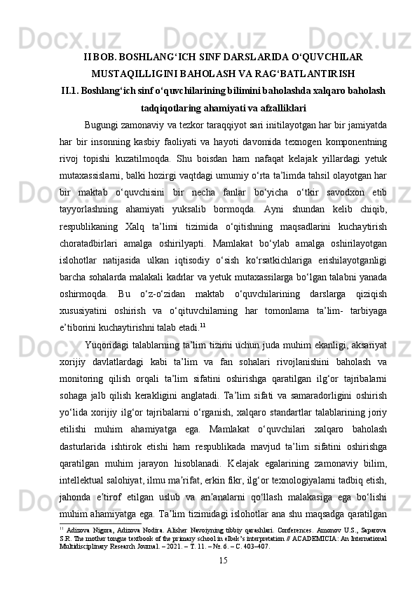 II BOB. BOSHLANG‘ICH SINF DARSLARIDA O‘QUVCHILAR
MUSTAQILLIGINI BAHOLASH VA RAG‘BATLANTIRISH
II.1. Boshlang‘ich sinf o‘quvchilarining bilimini baholashda xalqaro baholash
tadqiqotlaring ahamiyati va afzalliklari
Bugungi zamonaviy va tezkor taraqqiyot sari initilayotgan har bir jamiyatda
har   bir   insonning   kasbiy   faoliyati   va   hayoti   davomida   texnogen   komponentning
rivoj   topishi   kuzatilmoqda.   Shu   boisdan   ham   nafaqat   kelajak   yillardagi   yetuk
mutaxassislarni, balki hozirgi vaqtdagi umumiy o‘rta ta’limda tahsil olayotgan har
bir   maktab   o‘quvchisini   bir   necha   fanlar   bo‘yicha   o‘tkir   savodxon   etib
tayyorlashning   ahamiyati   yuksalib   bormoqda.   Ayni   shundan   kelib   chiqib,
respublikaning   Xalq   ta’limi   tizimida   o‘qitishning   maqsadlarini   kuchaytirish
choratadbirlari   amalga   oshirilyapti.   Mamlakat   bo‘ylab   amalga   oshirilayotgan
islohotlar   natijasida   ulkan   iqtisodiy   o‘sish   ko‘rsatkichlariga   erishilayotganligi
barcha sohalarda malakali kadrlar va yetuk mutaxassilarga bo‘lgan talabni yanada
oshirmoqda.   Bu   o‘z-o‘zidan   maktab   o‘quvchilarining   darslarga   qiziqish
xususiyatini   oshirish   va   o‘qituvchilarning   har   tomonlama   ta’lim-   tarbiyaga
e’tiborini kuchaytirishni talab etadi. 11
Yuqoridagi  talablarning ta’lim tizimi  uchun juda muhim  ekanligi, aksariyat
xorijiy   davlatlardagi   kabi   ta’lim   va   fan   sohalari   rivojlanishini   baholash   va
monitoring   qilish   orqali   ta’lim   sifatini   oshirishga   qaratilgan   ilg‘or   tajribalarni
sohaga   jalb   qilish   kerakligini   anglatadi.   Ta’lim   sifati   va   samaradorligini   oshirish
yo‘lida   xorijiy   ilg‘or   tajribalarni   o‘rganish,   xalqaro   standartlar   talablarining   joriy
etilishi   muhim   ahamiyatga   ega.   Mamlakat   o‘quvchilari   xalqaro   baholash
dasturlarida   ishtirok   etishi   ham   respublikada   mavjud   ta’lim   sifatini   oshirishga
qaratilgan   muhim   jarayon   hisoblanadi.   Kelajak   egalarining   zamonaviy   bilim,
intellektual salohiyat, ilmu ma rifat, erkin fikr, ilg‘or texnologiyalarni tadbiq etish,ʼ
jahonda   e tirof   etilgan   uslub   va   an analarni   qo‘llash   malakasiga   ega   bo‘lishi	
ʼ ʼ
muhim ahamiyatga ega. Ta lim tizimidagi islohotlar ana shu maqsadga qaratilgan	
ʼ
11
  Adizova   Nigora,   Adizova   Nodira.   Alisher   Navoiyning   tibbiy   qarashlari.   Conferences.   Amonov   U.S.,   Saparova
S.R. The mother tongue textbook of the primary school in elbek’s interpretation // ACADEMICIA: An International
Multidisciplinary Research Journal. – 2021. –  Т . 11. – №. 6. –  С . 403–407.
15