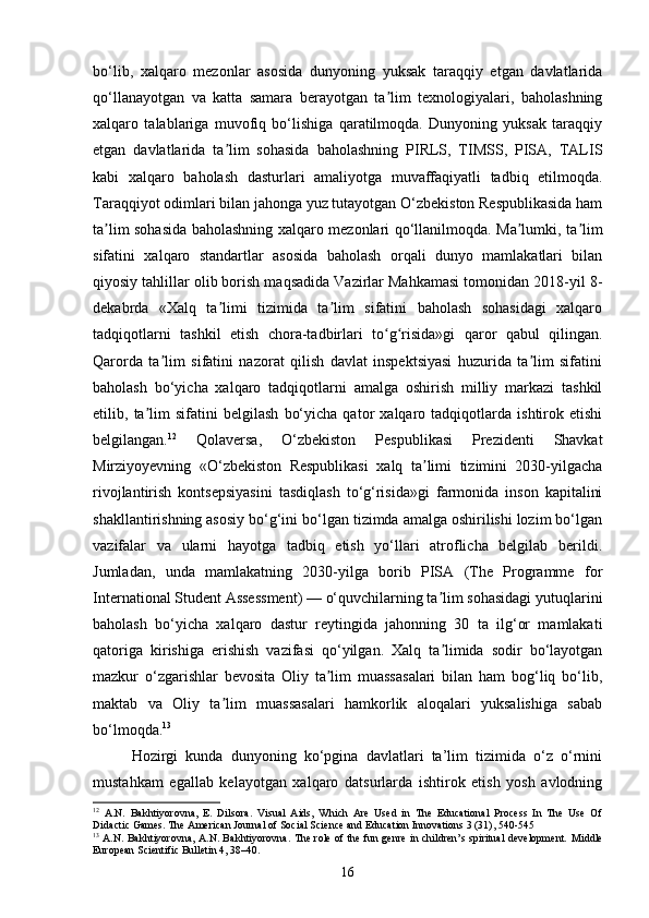 bo‘lib,   xalqaro   mezonlar   asosida   dunyoning   yuksak   taraqqiy   etgan   davlatlarida
qo‘llanayotgan   va   katta   samara   berayotgan   ta lim   texnologiyalari,   baholashningʼ
xalqaro   talablariga   muvofiq   bo‘lishiga   qaratilmoqda.   Dunyoning   yuksak   taraqqiy
etgan   davlatlarida   ta lim   sohasida   baholashning   PIRLS,   TIMSS,   PISA,   TALIS	
ʼ
kabi   xalqaro   baholash   dasturlari   amaliyotga   muvaffaqiyatli   tadbiq   etilmoqda.
Taraqqiyot odimlari bilan jahonga yuz tutayotgan O‘zbekiston Respublikasida ham
ta lim sohasida baholashning xalqaro mezonlari qo‘llanilmoqda. Ma lumki, ta lim	
ʼ ʼ ʼ
sifatini   xalqaro   standartlar   asosida   baholash   orqali   dunyo   mamlakatlari   bilan
qiyosiy tahlillar olib borish maqsadida Vazirlar Mahkamasi tomonidan 2018-yil 8-
dekabrda   «Xalq   ta limi   tizimida   ta lim   sifatini   baholash   sohasidagi   xalqaro	
ʼ ʼ
tadqiqotlarni   tashkil   etish   chora-tadbirlari   to g risida»gi   qaror   qabul   qilingan.	
ʻ ʻ
Qarorda   ta lim   sifatini   nazorat   qilish   davlat   inspektsiyasi   huzurida   ta lim   sifatini	
ʼ ʼ
baholash   bo‘yicha   xalqaro   tadqiqotlarni   amalga   oshirish   milliy   markazi   tashkil
etilib,   ta lim   sifatini   belgilash   bo‘yicha   qator   xalqaro   tadqiqotlarda   ishtirok   etishi	
ʼ
belgilangan. 12
  Qolaversa,   O‘zbekiston   Pespublikasi   Prezidenti   Shavkat
Mirziyoyevning   «O‘zbekiston   Respublikasi   xalq   ta limi   tizimini   2030-yilgacha	
ʼ
rivojlantirish   kontsepsiyasini   tasdiqlash   to‘g‘risida»gi   farmonida   inson   kapitalini
shakllantirishning asosiy bo‘g‘ini bo‘lgan tizimda amalga oshirilishi lozim bo‘lgan
vazifalar   va   ularni   hayotga   tadbiq   etish   yo‘llari   atroflicha   belgilab   berildi.
Jumladan,   unda   mamlakatning   2030-yilga   borib   PISA   (The   Programme   for
International Student Assessment) — o‘quvchilarning ta lim sohasidagi yutuqlarini	
ʼ
baholash   bo‘yicha   xalqaro   dastur   reytingida   jahonning   30   ta   ilg‘or   mamlakati
qatoriga   kirishiga   erishish   vazifasi   qo‘yilgan.   Xalq   ta limida   sodir   bo‘layotgan
ʼ
mazkur   o‘zgarishlar   bevosita   Oliy   ta lim   muassasalari   bilan   ham   bog‘liq   bo‘lib,	
ʼ
maktab   va   Oliy   ta lim   muassasalari   hamkorlik   aloqalari   yuksalishiga   sabab	
ʼ
bo‘lmoqda. 13
Hozirgi   kunda   dunyoning   ko‘pgina   davlatlari   ta’lim   tizimida   o‘z   o‘rnini
mustahkam   egallab   kelayotgan   xalqaro   datsurlarda   ishtirok   etish   yosh   avlodning
12
  A.N.   Bakhtiyorovna,   E.   Dilsora.   Visual   Aids,   Which   Are   Used   in   The   Educational   Process   In   The   Use   Of
Didactic Games. The American Journal of Social Science and Education Innovations 3 (31), 540-545
13
  A.N. Bakhtiyorovna, A.N. Bakhtiyorovna. The role of the fun genre in children’s spiritual development.   Middle
European Scientific Bulletin 4, 38–40.
16