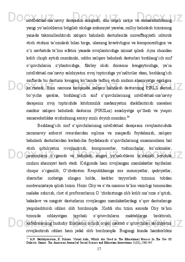 intellektual-ma’naviy   darajasini   aniqlash,   shu   orqali   natija   va   samaradorlikning
yangi yo‘nalishlarini belgilab olishga imkoniyat yaratsa, milliy baholash tizimining
yanada   takomillashtirish   xalqaro   baholash   dasturlarida   muvaffaqiyatli   ishtirok
etish   etishini   ta’minlash   bilan   birga,   ularning   kreativligini   va   komponentligini   va
o‘z   navbatida   ta’lim   sifatini   yanada   rivojlantirishga   xizmat   qiladi.   Ayni   shundan
kelib chiqib aytish mumkinki, ushbu xalqaro baholash dasturlari boshlang‘ich sinf
o‘quvchilarini   o‘ylantirishga,   fikrlay   olish   doirasini   kengaytirishga,   ya’ni
intellektual-ma’naviy salohiyatini rivoj toptirishga yo‘naltirilar ekan, boshlang‘ich
sinflarda   bu   dasturni   kengroq   ko‘lamda   tadbiq   etish   muhim   ahamiyatga   egaligini
ko‘rsatadi.   Buni   namuna   tariqasida   xalqaro   baholash   dasturining   PIRLS   dasturi
bo‘yicha   qaralsa,   boshlang‘ich   sinf   o‘quvchilarining   intellektual-ma’naviy
darajasini   rivoj   toptirishda   kitobxonlik   madaniyatini   shakllantirish   masalasi
mazkur   xalqaro   baholash   dasturini   (PIRSLni)   amaliyotga   qo‘llash   va   yuqori
samaradorlikka erishsihning asosiy omili deyish mumkin. 14
Boshlang‘ich   sinf   o‘quvchilarining   intellektual   darajasini   rivojlantirishda
zamonaviy   axborot   resurslaridan   oqilona   va   maqsadli   foydalanish,   xalqaro
baholash   dasturlaridan   kerkalicha   foydalanish   o‘quvchilarning   muammolarni   hal
etish   qobiliyatini   rivojlantirish,   komponentlar,   tushunchalar,   ko‘nikmalar,
jarayonlarni   o‘rganish   va   baholash   singari   yo‘nalishlarni   ta’minlab   berishda
muhim   ahamiyat   kasb   etadi.   Kelgusida   ham   rivojlangan   mamlakatlar   tajribalari
chuqur   o‘rganilib,   O‘zbekiston   Respublikasiga   xos   xususiyatlar,   qadriyatlar,
sharoitlar   inobatga   olingan   holda,   kadrlar   tayyorlash   tizimini   tubdan
modernizatsiya qilish lozim. Hozir Oliy va o‘rta maxsus ta’lim vazirligi tomonidan
malaka oshirish, chet el professorlarini O ‘zbekistonga olib kelib ma’ruza o‘qitish,
bakalavr   va   magistr   dasturlarini   rivojlangan   mamlakatlardagi   o‘quv   dasturlariga
yaqinlashtirish   ishlari   olib   borilmoqda.   Xuddi   shu   tizim   asosida   Oliy   ta’lim
tizimida   ishlayotgan   tajribali   o‘qituvchilarni   maktablarga   biriktirish,
kafedralarning hududiy filiallarini ochish orqali maktab o‘qituvchilari salohiyatini
rivojlantirish   ishlari   ham   jadal   olib   borilmoqda.   Bugungi   kunda   hamkorlikni
14
  A.N.   Bakhtiyorovna,   E.   Dilsora.   Visual   Aids,   Which   Are   Used   in   The   Educational   Process   In   The   Use   Of
Didactic Games.  The American Journal of Social Science and Education Innovations 3 (31), 540-545
17 