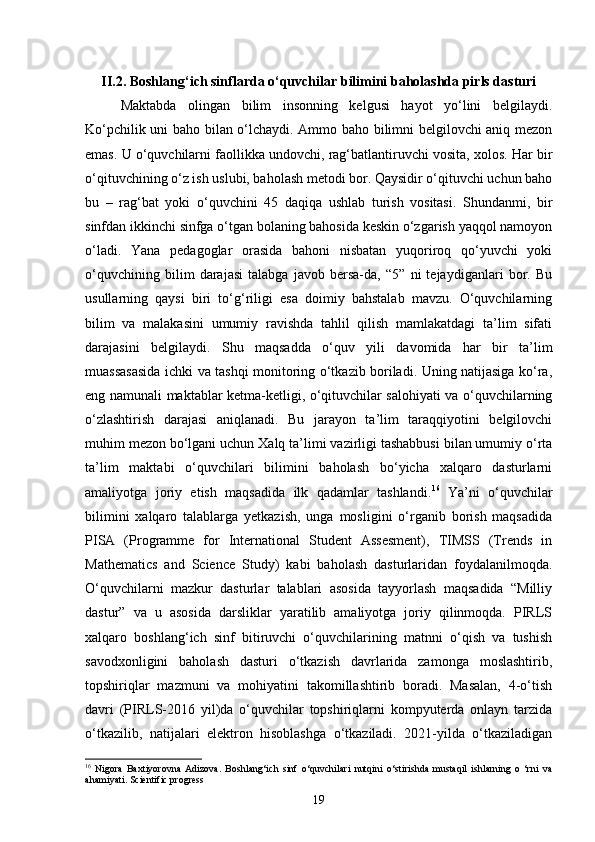 II.2. Boshlang‘ich sinflarda o‘quvchilar bilimini baholashda pirls dasturi
Maktabda   olingan   bilim   insonning   kelgusi   hayot   yo‘lini   belgilaydi.
Ko‘pchilik uni baho bilan o‘lchaydi. Ammo baho bilimni belgilovchi aniq mezon
emas. U o‘quvchilarni faollikka undovchi, rag‘batlantiruvchi vosita, xolos. Har bir
o‘qituvchining o‘z ish uslubi, baholash metodi bor. Qaysidir o‘qituvchi uchun baho
bu   –   rag‘bat   yoki   o‘quvchini   45   daqiqa   ushlab   turish   vositasi.   Shundanmi,   bir
sinfdan ikkinchi sinfga o‘tgan bolaning bahosida keskin o‘zgarish yaqqol namoyon
o‘ladi.   Yana   pedagoglar   orasida   bahoni   nisbatan   yuqoriroq   qo‘yuvchi   yoki
o‘quvchining   bilim   darajasi   talabga   javob   bersa-da,   “5”   ni   tejaydiganlari   bor.   Bu
usullarning   qaysi   biri   to‘g‘riligi   esa   doimiy   bahstalab   mavzu.   O‘quvchilarning
bilim   va   malakasini   umumiy   ravishda   tahlil   qilish   mamlakatdagi   ta’lim   sifati
darajasini   belgilaydi.   Shu   maqsadda   o‘quv   yili   davomida   har   bir   ta’lim
muassasasida ichki va tashqi monitoring o‘tkazib boriladi. Uning natijasiga ko‘ra,
eng namunali maktablar ketma-ketligi, o‘qituvchilar salohiyati va o‘quvchilarning
o‘zlashtirish   darajasi   aniqlanadi.   Bu   jarayon   ta’lim   taraqqiyotini   belgilovchi
muhim mezon bo‘lgani uchun Xalq ta’limi vazirligi tashabbusi bilan umumiy o‘rta
ta’lim   maktabi   o‘quvchilari   bilimini   baholash   bo‘yicha   xalqaro   dasturlarni
amaliyotga   joriy   etish   maqsadida   ilk   qadamlar   tashlandi. 16
  Ya’ni   o‘quvchilar
bilimini   xalqaro   talablarga   yetkazish,   unga   mosligini   o‘rganib   borish   maqsadida
PISA   (Programme   for   International   Student   Assesment),   TIMSS   (Trends   in
Mathematics   and   Science   Study)   kabi   baholash   dasturlaridan   foydalanilmoqda.
O‘quvchilarni   mazkur   dasturlar   talablari   asosida   tayyorlash   maqsadida   “Milliy
dastur”   va   u   asosida   darsliklar   yaratilib   amaliyotga   joriy   qilinmoqda.   PIRLS
xalqaro   boshlang‘ich   sinf   bitiruvchi   o‘quvchilarining   matnni   o‘qish   va   tushish
savodxonligini   baholash   dasturi   o‘tkazish   davrlarida   zamonga   moslashtirib,
topshiriqlar   mazmuni   va   mohiyatini   takomillashtirib   boradi.   Masalan,   4-o‘tish
davri   (PIRLS-2016   yil)da   o‘quvchilar   topshiriqlarni   kompyuterda   onlayn   tarzida
o‘tkazilib,   natijalari   elektron   hisoblashga   o‘tkaziladi.   2021-yilda   o‘tkaziladigan
16
  Nigora   Baxtiyorovna   Adizova.   Boshlang‘ich   sinf   o‘quvchilari   nutqini   o‘stirishda   mustaqil   ishlarning   o   ‘rni   va
ahamiyati.  Scientific progress
19 