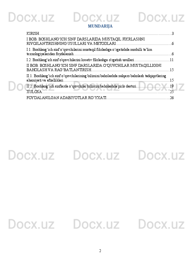 MUNDARIJA
KIRISH ............................................................................................................................................ 3
I BOB. BOSHLANG‘ICH SINF DARSLARIDA MUSTAQIL FIKRLASHNI 
RIVOJLANTIRISHNING USULLARI VA METODLARI ........................................................... 6
I.1. Boshlang ich sinf o quvchilarini mustaqil fikrlashga o rgatishda modulli ta’lim ʻ ʻ ʻ
texnologiyalaridan foydalanish ........................................................................................................ 6
I.2. Boshlang'ich sinf o'quvchilarini kreativ fikrlashga o'rgatish usullari ...................................... 11
II BOB. BOSHLANG‘ICH SINF DARSLARIDA O‘QUVCHILAR MUSTAQILLIGINI 
BAHOLASH VA RAG‘BATLANTIRISH ................................................................................... 15
II.1. Boshlang‘ich sinf o‘quvchilarining bilimini baholashda xalqaro baholash tadqiqotlaring 
ahamiyati va afzalliklari ................................................................................................................. 15
II.2. Boshlang‘ich sinflarda o‘quvchilar bilimini baholashda pirls dasturi ................................... 19
XULOSA ....................................................................................................................................... 25
FOYDALANILGAN ADABIYOTLAR RO YXATI	
ʻ ................................................................... 26
2