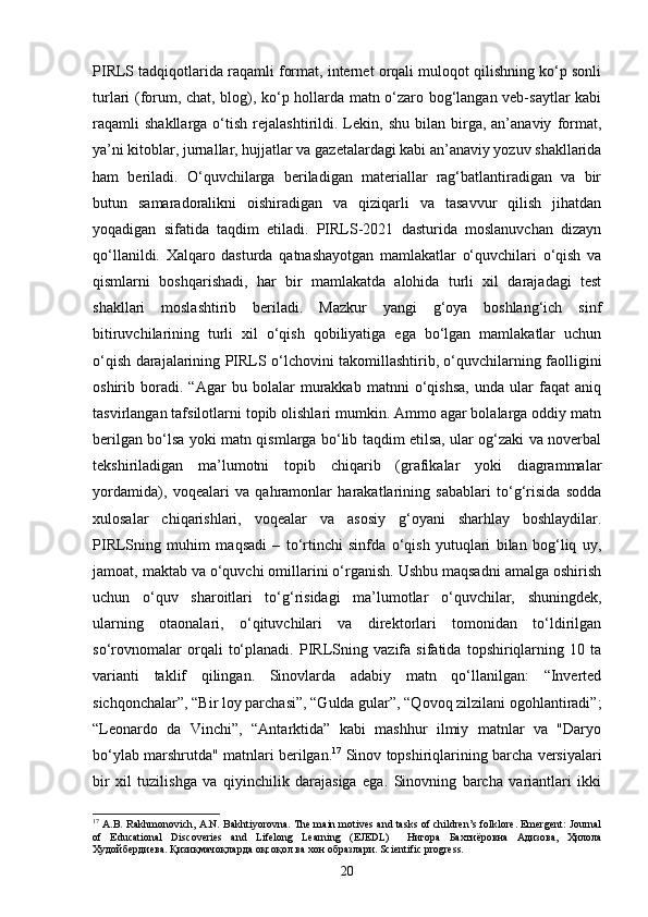 PIRLS tadqiqotlarida raqamli format, internet orqali muloqot qilishning ko‘p sonli
turlari (forum, chat, blog), ko‘p hollarda matn o‘zaro bog‘langan veb-saytlar kabi
raqamli   shakllarga   o‘tish   rejalashtirildi.  Lekin,  shu   bilan   birga,   an’anaviy   format,
ya’ni kitoblar, jurnallar, hujjatlar va gazetalardagi kabi an’anaviy yozuv shakllarida
ham   beriladi.   O‘quvchilarga   beriladigan   materiallar   rag‘batlantiradigan   va   bir
butun   samaradoralikni   oishiradigan   va   qiziqarli   va   tasavvur   qilish   jihatdan
yoqadigan   sifatida   taqdim   etiladi.   PIRLS-2021   dasturida   moslanuvchan   dizayn
qo‘llanildi.   Xalqaro   dasturda   qatnashayotgan   mamlakatlar   o‘quvchilari   o‘qish   va
qismlarni   boshqarishadi,   har   bir   mamlakatda   alohida   turli   xil   darajadagi   test
shakllari   moslashtirib   beriladi.   Mazkur   yangi   g‘oya   boshlang‘ich   sinf
bitiruvchilarining   turli   xil   o‘qish   qobiliyatiga   ega   bo‘lgan   mamlakatlar   uchun
o‘qish darajalarining PIRLS o‘lchovini takomillashtirib, o‘quvchilarning faolligini
oshirib   boradi.   “Agar   bu   bolalar   murakkab   matnni   o‘qishsa,   unda   ular   faqat   aniq
tasvirlangan tafsilotlarni topib olishlari mumkin. Ammo agar bolalarga oddiy matn
berilgan bo‘lsa yoki matn qismlarga bo‘lib taqdim etilsa, ular og‘zaki va noverbal
tekshiriladigan   ma’lumotni   topib   chiqarib   (grafikalar   yoki   diagrammalar
yordamida),   voqealari   va   qahramonlar   harakatlarining   sabablari   to‘g‘risida   sodda
xulosalar   chiqarishlari,   voqealar   va   asosiy   g‘oyani   sharhlay   boshlaydilar.
PIRLSning   muhim   maqsadi   –   to‘rtinchi   sinfda   o‘qish   yutuqlari   bilan   bog‘liq   uy,
jamoat, maktab va o‘quvchi omillarini o‘rganish. Ushbu maqsadni amalga oshirish
uchun   o‘quv   sharoitlari   to‘g‘risidagi   ma’lumotlar   o‘quvchilar,   shuningdek,
ularning   otaonalari,   o‘qituvchilari   va   direktorlari   tomonidan   to‘ldirilgan
so‘rovnomalar   orqali   to‘planadi.   PIRLSning   vazifa   sifatida   topshiriqlarning   10   ta
varianti   taklif   qilingan.   Sinovlarda   adabiy   matn   qo‘llanilgan:   “Inverted
sichqonchalar”, “Bir loy parchasi”, “Gulda gular”, “Qovoq zilzilani ogohlantiradi”;
“Leonardo   da   Vinchi”,   “Antarktida”   kabi   mashhur   ilmiy   matnlar   va   "Daryo
bo‘ylab marshrutda" matnlari berilgan. 17
 Sinov topshiriqlarining barcha versiyalari
bir   xil   tuzilishga   va   qiyinchilik   darajasiga   ega.   Sinovning   barcha   variantlari   ikki
17
 A.B. Rakhmonovich, A.N. Bakhtiyorovna. The main motives and tasks of children’s folklore. Emergent: Journal
of   Educational   Discoveries   and   Lifelong   Learning   (EJEDL)     Нигора   Бахтиёровна   Адизова ,   Ҳилола
Худойбердиева .  Қизиқмачоқларда оқсоқол ва хон образлари. Scientific progress.
20 