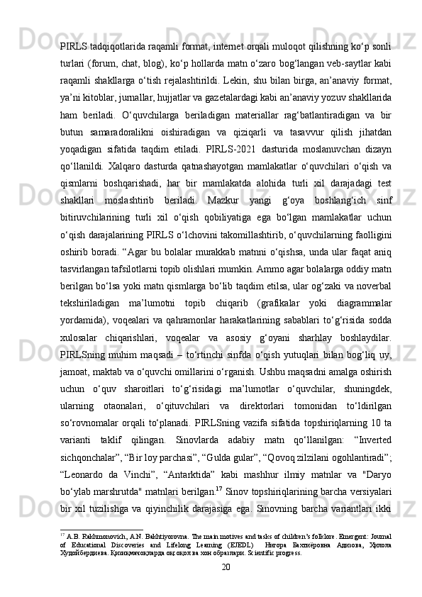 PIRLS tadqiqotlarida raqamli format, internet orqali muloqot qilishning ko‘p sonli
turlari (forum, chat, blog), ko‘p hollarda matn o‘zaro bog‘langan veb-saytlar kabi
raqamli   shakllarga   o‘tish   rejalashtirildi.  Lekin,  shu   bilan   birga,   an’anaviy   format,
ya’ni kitoblar, jurnallar, hujjatlar va gazetalardagi kabi an’anaviy yozuv shakllarida
ham   beriladi.   O‘quvchilarga   beriladigan   materiallar   rag‘batlantiradigan   va   bir
butun   samaradoralikni   oishiradigan   va   qiziqarli   va   tasavvur   qilish   jihatdan
yoqadigan   sifatida   taqdim   etiladi.   PIRLS-2021   dasturida   moslanuvchan   dizayn
qo‘llanildi.   Xalqaro   dasturda   qatnashayotgan   mamlakatlar   o‘quvchilari   o‘qish   va
qismlarni   boshqarishadi,   har   bir   mamlakatda   alohida   turli   xil   darajadagi   test
shakllari   moslashtirib   beriladi.   Mazkur   yangi   g‘oya   boshlang‘ich   sinf
bitiruvchilarining   turli   xil   o‘qish   qobiliyatiga   ega   bo‘lgan   mamlakatlar   uchun
o‘qish darajalarining PIRLS o‘lchovini takomillashtirib, o‘quvchilarning faolligini
oshirib   boradi.   “Agar   bu   bolalar   murakkab   matnni   o‘qishsa,   unda   ular   faqat   aniq
tasvirlangan tafsilotlarni topib olishlari mumkin. Ammo agar bolalarga oddiy matn
berilgan bo‘lsa yoki matn qismlarga bo‘lib taqdim etilsa, ular og‘zaki va noverbal
tekshiriladigan   ma’lumotni   topib   chiqarib   (grafikalar   yoki   diagrammalar
yordamida),   voqealari   va   qahramonlar   harakatlarining   sabablari   to‘g‘risida   sodda
xulosalar   chiqarishlari,   voqealar   va   asosiy   g‘oyani   sharhlay   boshlaydilar.
PIRLSning   muhim   maqsadi   –   to‘rtinchi   sinfda   o‘qish   yutuqlari   bilan   bog‘liq   uy,
jamoat, maktab va o‘quvchi omillarini o‘rganish. Ushbu maqsadni amalga oshirish
uchun   o‘quv   sharoitlari   to‘g‘risidagi   ma’lumotlar   o‘quvchilar,   shuningdek,
ularning   otaonalari,   o‘qituvchilari   va   direktorlari   tomonidan   to‘ldirilgan
so‘rovnomalar   orqali   to‘planadi.   PIRLSning   vazifa   sifatida   topshiriqlarning   10   ta
varianti   taklif   qilingan.   Sinovlarda   adabiy   matn   qo‘llanilgan:   “Inverted
sichqonchalar”, “Bir loy parchasi”, “Gulda gular”, “Qovoq zilzilani ogohlantiradi”;
“Leonardo   da   Vinchi”,   “Antarktida”   kabi   mashhur   ilmiy   matnlar   va   "Daryo
bo‘ylab marshrutda" matnlari berilgan. 17
 Sinov topshiriqlarining barcha versiyalari
bir   xil   tuzilishga   va   qiyinchilik   darajasiga   ega.   Sinovning   barcha   variantlari   ikki
17
 A.B. Rakhmonovich, A.N. Bakhtiyorovna. The main motives and tasks of children’s folklore. Emergent: Journal
of   Educational   Discoveries   and   Lifelong   Learning   (EJEDL)     Нигора   Бахтиёровна   Адизова ,   Ҳилола
Худойбердиева .  Қизиқмачоқларда оқсоқол ва хон образлари. Scientific progress.
20