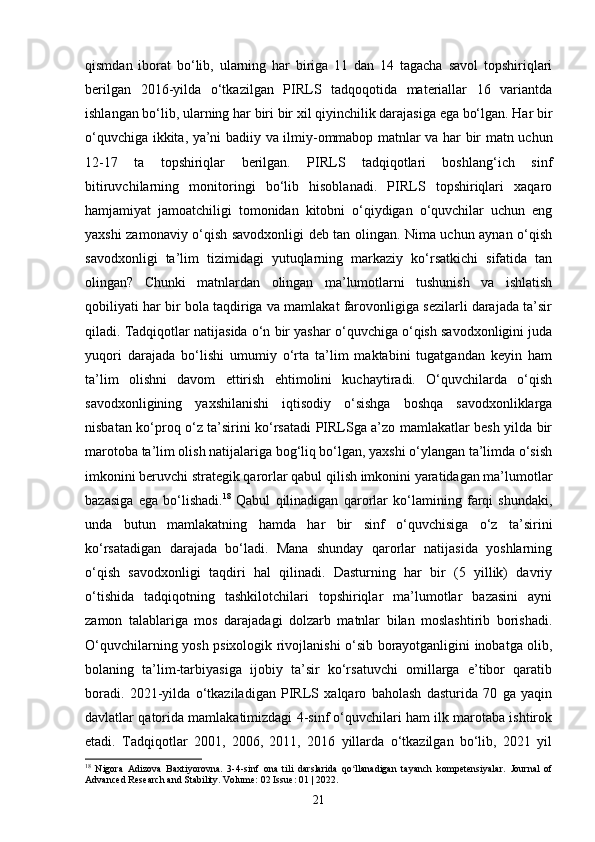 qismdan   iborat   bo‘lib,   ularning   har   biriga   11   dan   14   tagacha   savol   topshiriqlari
berilgan   2016-yilda   o‘tkazilgan   PIRLS   tadqoqotida   materiallar   16   variantda
ishlangan bo‘lib, ularning har biri bir xil qiyinchilik darajasiga ega bo‘lgan. Har bir
o‘quvchiga ikkita, ya’ni badiiy va ilmiy-ommabop matnlar va har bir matn uchun
12-17   ta   topshiriqlar   berilgan.   PIRLS   tadqiqotlari   boshlang‘ich   sinf
bitiruvchilarning   monitoringi   bo‘lib   hisoblanadi.   PIRLS   topshiriqlari   xaqaro
hamjamiyat   jamoatchiligi   tomonidan   kitobni   o‘qiydigan   o‘quvchilar   uchun   eng
yaxshi zamonaviy o‘qish savodxonligi deb tan olingan. Nima uchun aynan o‘qish
savodxonligi   ta’lim   tizimidagi   yutuqlarning   markaziy   ko‘rsatkichi   sifatida   tan
olingan?   Chunki   matnlardan   olingan   ma’lumotlarni   tushunish   va   ishlatish
qobiliyati har bir bola taqdiriga va mamlakat farovonligiga sezilarli darajada ta’sir
qiladi. Tadqiqotlar natijasida o‘n bir yashar o‘quvchiga o‘qish savodxonligini juda
yuqori   darajada   bo‘lishi   umumiy   o‘rta   ta’lim   maktabini   tugatgandan   keyin   ham
ta’lim   olishni   davom   ettirish   ehtimolini   kuchaytiradi.   O‘quvchilarda   o‘qish
savodxonligining   yaxshilanishi   iqtisodiy   o‘sishga   boshqa   savodxonliklarga
nisbatan ko‘proq o‘z ta’sirini ko‘rsatadi PIRLSga a’zo mamlakatlar besh yilda bir
marotoba ta’lim olish natijalariga bog‘liq bo‘lgan, yaxshi o‘ylangan ta’limda o‘sish
imkonini beruvchi strategik qarorlar qabul qilish imkonini yaratidagan ma’lumotlar
bazasiga   ega   bo‘lishadi. 18
  Qabul   qilinadigan   qarorlar   ko‘lamining   farqi   shundaki,
unda   butun   mamlakatning   hamda   har   bir   sinf   o‘quvchisiga   o‘z   ta’sirini
ko‘rsatadigan   darajada   bo‘ladi.   Mana   shunday   qarorlar   natijasida   yoshlarning
o‘qish   savodxonligi   taqdiri   hal   qilinadi.   Dasturning   har   bir   (5   yillik)   davriy
o‘tishida   tadqiqotning   tashkilotchilari   topshiriqlar   ma’lumotlar   bazasini   ayni
zamon   talablariga   mos   darajadagi   dolzarb   matnlar   bilan   moslashtirib   borishadi.
O‘quvchilarning yosh psixologik rivojlanishi o‘sib borayotganligini inobatga olib,
bolaning   ta’lim-tarbiyasiga   ijobiy   ta’sir   ko‘rsatuvchi   omillarga   e’tibor   qaratib
boradi.   2021-yilda   o‘tkaziladigan   PIRLS   xalqaro   baholash   dasturida   70   ga   yaqin
davlatlar qatorida mamlakatimizdagi 4-sinf o‘quvchilari ham ilk marotaba ishtirok
etadi.   Tadqiqotlar   2001,   2006,   2011,   2016   yillarda   o‘tkazilgan   bo‘lib,   2021   yil
18
  Nigora   Adizova   Baxtiyorovna.   3-4-sinf   ona   tili   darslarida   qo llanadigan   tayanch   kompetensiyalar.  ʻ Journal   of
Advanced Research and Stability. Volume: 02 Issue: 01 | 2022.
21 