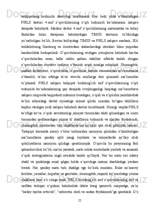 tadqiqotning   beshinchi   davriyligi   hisoblanadi.   Har   besh   yilda   o‘tkaziladigan
PIRLS   dasturi   4-sinf   o‘quvchilarining   o‘qib   tushunish   ko‘nikmasini   xalqaro
darajada   baholaydi.   Mazkur   dastur   4-sinf   o‘quvchilarining   matematika   va   tabiiy
fanlardan   bilim   darajasini   baholaydigan   TIMSS   dasturini   to‘ldirishga
yo‘naltirilgan   bo‘lib,   Boston   kollejidagi   TIMSS   va   PIRLS   xalqaro   markazi,   IEA
tashkilotining   Gamburg   va   Amsterdam   shaharlaridagi   idoralari   bilan   yaqindan
hamkorlikda   boshqariladi.   O‘quvchilarning   erishgan   yutuqlarini   baholash   barcha
o‘quvchilardan   emas,   balki   ushbu   qatlam   vakillari   sifatida   tanlab   olingan
o‘quvchilardan   obyektiv   testlarni   o‘tkazish   orqali   amalga   oshiriladi.   Shuningdek,
maktab direktorlari, o‘qituvchilar, o‘quvchilar, hattoki otaonalardan so‘rovnomalar
o‘tkazilib,   ta’lim   sifatiga   ta’sir   etuvchi   omillarga   doir   qimmatli   ma’lumotlar
to‘planadi.   PIRLS   xalqaro   tadqiqoti   boshlang‘ich   sinf   o‘quvchilarining   o‘qib
tushunish   ko‘nikmalarining   qay   darajada   rivojlanganligi   haqidagi   ma’lumotlarni
xalqaro miqyosda taqqoslash imkonini beradigan, o‘qish va o‘qitishni yaxshilashda
ta’lim   sohasidagi   davlat   siyosatiga   xizmat   qilishi   mumkin   bo‘lgan   tahlillarni
taqdim etadigan yirik xalqaro baholash dasturi hisoblanadi. Hozirgi vaqtda PIRLS
ta’rifiga   ko‘ra,   o‘qish   savodxonligi   jamiyat   tomonidan   talab   qilinadigan   va   inson
tomonidan   qadrlanadigan   yozma   til   shakllarini   tushunish   va   ulardan   foydalanish,
shuningdek,   matnlardan   turli   shakllarda   ma’no   hosil   qila   olish   qobiliyati   hamdir.
Tadqiqot   doirasida   asosiy   e’tibor   tushunishni   namoyon   qilishdan   o‘zlashtirilgan
ma’lumotlarni   qanday   qilib   yangi   loyihalar   va   vaziyatlarda   qo‘llay   olish
qobiliyatlarini   namoyon   qilishga   qaratilmoqda.   O‘quvchi   bu   jarayonning   faol
qatnashuvchisi bo‘lib, ma’no yaratadi, matn ustida mushohada yuritadi va samarali
o‘qish   strategiyalarini   ongli   ravishda   tanlab   qo‘llaydi.   Har   bir   matn   turi   odatiy
shakl   va   qoidalarga   amal   qilgan   holda   o‘quvchiga   matnni   sharhlashga   yordam
beradi.   Har   qanday   matn   turli   shaklga   ega   bo‘lishi   mumkin.   Bular   an’anaviy
kitoblar, jurnallar, hujjatlar va gazetalar, shuningdek, raqamli ko‘rinishdagi yozma
shakllarni ham o‘z ichiga oladi. PIRLS boshlang‘ich sinf o‘quvchilarining sinf va
sinfdan   tashqari   o‘qishini   baholashda   ikkita   keng   qamrovli   maqsadga,   ya’ni
“badiiy tajriba orttirish”, “axborotni olish va undan foydalanish”ga qaratiladi. O‘z
22 