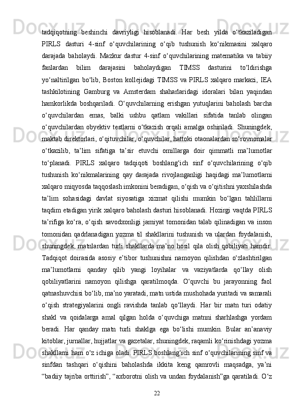 tadqiqotning   beshinchi   davriyligi   hisoblanadi.   Har   besh   yilda   o‘tkaziladigan
PIRLS   dasturi   4-sinf   o‘quvchilarining   o‘qib   tushunish   ko‘nikmasini   xalqaro
darajada   baholaydi.   Mazkur   dastur   4-sinf   o‘quvchilarining   matematika   va   tabiiy
fanlardan   bilim   darajasini   baholaydigan   TIMSS   dasturini   to‘ldirishga
yo‘naltirilgan   bo‘lib,   Boston   kollejidagi   TIMSS   va   PIRLS   xalqaro   markazi,   IEA
tashkilotining   Gamburg   va   Amsterdam   shaharlaridagi   idoralari   bilan   yaqindan
hamkorlikda   boshqariladi.   O‘quvchilarning   erishgan   yutuqlarini   baholash   barcha
o‘quvchilardan   emas,   balki   ushbu   qatlam   vakillari   sifatida   tanlab   olingan
o‘quvchilardan   obyektiv   testlarni   o‘tkazish   orqali   amalga   oshiriladi.   Shuningdek,
maktab direktorlari, o‘qituvchilar, o‘quvchilar, hattoki otaonalardan so‘rovnomalar
o‘tkazilib,   ta’lim   sifatiga   ta’sir   etuvchi   omillarga   doir   qimmatli   ma’lumotlar
to‘planadi.   PIRLS   xalqaro   tadqiqoti   boshlang‘ich   sinf   o‘quvchilarining   o‘qib
tushunish   ko‘nikmalarining   qay   darajada   rivojlanganligi   haqidagi   ma’lumotlarni
xalqaro miqyosda taqqoslash imkonini beradigan, o‘qish va o‘qitishni yaxshilashda
ta’lim   sohasidagi   davlat   siyosatiga   xizmat   qilishi   mumkin   bo‘lgan   tahlillarni
taqdim etadigan yirik xalqaro baholash dasturi hisoblanadi. Hozirgi vaqtda PIRLS
ta’rifiga   ko‘ra,   o‘qish   savodxonligi   jamiyat   tomonidan   talab   qilinadigan   va   inson
tomonidan   qadrlanadigan   yozma   til   shakllarini   tushunish   va   ulardan   foydalanish,
shuningdek,   matnlardan   turli   shakllarda   ma’no   hosil   qila   olish   qobiliyati   hamdir.
Tadqiqot   doirasida   asosiy   e’tibor   tushunishni   namoyon   qilishdan   o‘zlashtirilgan
ma’lumotlarni   qanday   qilib   yangi   loyihalar   va   vaziyatlarda   qo‘llay   olish
qobiliyatlarini   namoyon   qilishga   qaratilmoqda.   O‘quvchi   bu   jarayonning   faol
qatnashuvchisi bo‘lib, ma’no yaratadi, matn ustida mushohada yuritadi va samarali
o‘qish   strategiyalarini   ongli   ravishda   tanlab   qo‘llaydi.   Har   bir   matn   turi   odatiy
shakl   va   qoidalarga   amal   qilgan   holda   o‘quvchiga   matnni   sharhlashga   yordam
beradi.   Har   qanday   matn   turli   shaklga   ega   bo‘lishi   mumkin.   Bular   an’anaviy
kitoblar, jurnallar, hujjatlar va gazetalar, shuningdek, raqamli ko‘rinishdagi yozma
shakllarni ham o‘z ichiga oladi. PIRLS boshlang‘ich sinf o‘quvchilarining sinf va
sinfdan   tashqari   o‘qishini   baholashda   ikkita   keng   qamrovli   maqsadga,   ya’ni
“badiiy tajriba orttirish”, “axborotni olish va undan foydalanish”ga qaratiladi. O‘z
22