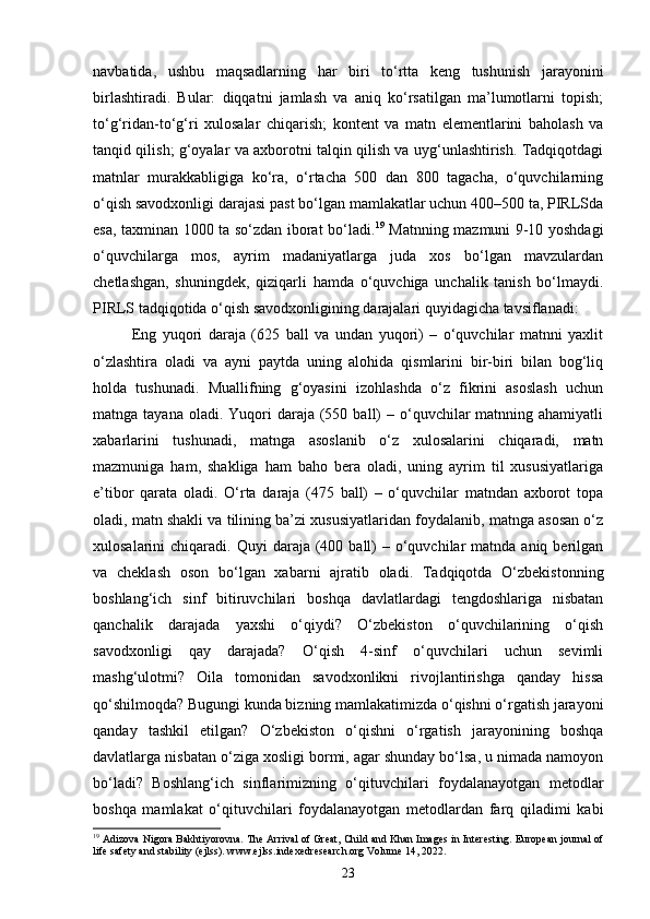 navbatida,   ushbu   maqsadlarning   har   biri   to‘rtta   keng   tushunish   jarayonini
birlashtiradi.   Bular:   diqqatni   jamlash   va   aniq   ko‘rsatilgan   ma’lumotlarni   topish;
to‘g‘ridan-to‘g‘ri   xulosalar   chiqarish;   kontent   va   matn   elementlarini   baholash   va
tanqid qilish; g‘oyalar va axborotni talqin qilish va uyg‘unlashtirish. Tadqiqotdagi
matnlar   murakkabligiga   ko‘ra,   o‘rtacha   500   dan   800   tagacha,   o‘quvchilarning
o‘qish savodxonligi darajasi past bo‘lgan mamlakatlar uchun 400–500 ta, PIRLSda
esa, taxminan 1000 ta so‘zdan iborat bo‘ladi. 19
  Matnning mazmuni 9-10 yoshdagi
o‘quvchilarga   mos,   ayrim   madaniyatlarga   juda   xos   bo‘lgan   mavzulardan
chetlashgan,   shuningdek,   qiziqarli   hamda   o‘quvchiga   unchalik   tanish   bo‘lmaydi.
PIRLS tadqiqotida o‘qish savodxonligining darajalari quyidagicha tavsiflanadi:
Eng   yuqori   daraja   (625   ball   va   undan   yuqori)   –   o‘quvchilar   matnni   yaxlit
o‘zlashtira   oladi   va   ayni   paytda   uning   alohida   qismlarini   bir-biri   bilan   bog‘liq
holda   tushunadi.   Muallifning   g‘oyasini   izohlashda   o‘z   fikrini   asoslash   uchun
matnga tayana  oladi.  Yuqori   daraja (550  ball)   – o‘quvchilar   matnning ahamiyatli
xabarlarini   tushunadi,   matnga   asoslanib   o‘z   xulosalarini   chiqaradi,   matn
mazmuniga   ham,   shakliga   ham   baho   bera   oladi,   uning   ayrim   til   xususiyatlariga
e’tibor   qarata   oladi.   O‘rta   daraja   (475   ball)   –   o‘quvchilar   matndan   axborot   topa
oladi, matn shakli va tilining ba’zi xususiyatlaridan foydalanib, matnga asosan o‘z
xulosalarini  chiqaradi.   Quyi  daraja  (400  ball)   – o‘quvchilar  matnda  aniq  berilgan
va   cheklash   oson   bo‘lgan   xabarni   ajratib   oladi.   Tadqiqotda   O‘zbekistonning
boshlang‘ich   sinf   bitiruvchilari   boshqa   davlatlardagi   tengdoshlariga   nisbatan
qanchalik   darajada   yaxshi   o‘qiydi?   O‘zbekiston   o‘quvchilarining   o‘qish
savodxonligi   qay   darajada?   O‘qish   4-sinf   o‘quvchilari   uchun   sevimli
mashg‘ulotmi?   Oila   tomonidan   savodxonlikni   rivojlantirishga   qanday   hissa
qo‘shilmoqda? Bugungi kunda bizning mamlakatimizda o‘qishni o‘rgatish jarayoni
qanday   tashkil   etilgan?   O‘zbekiston   o‘qishni   o‘rgatish   jarayonining   boshqa
davlatlarga nisbatan o‘ziga xosligi bormi, agar shunday bo‘lsa, u nimada namoyon
bo‘ladi?   Boshlang‘ich   sinflarimizning   o‘qituvchilari   foydalanayotgan   metodlar
boshqa   mamlakat   o‘qituvchilari   foydalanayotgan   metodlardan   farq   qiladimi   kabi
19
 Adizova Nigora Bakhtiyorovna. The Arrival of Great, Child and Khan Images in Interesting. European journal of
life safety and stability (ejlss). www.ejlss.indexedresearch.org Volume 14, 2022.
23 