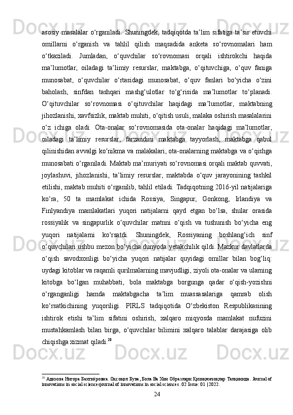 asosiy   masalalar  o‘rganiladi.  Shuningdek,   tadqiqotda   ta’lim  sifatiga  ta’sir   etuvchi
omillarni   o‘rganish   va   tahlil   qilish   maqsadida   anketa   so‘rovnomalari   ham
o‘tkaziladi.   Jumladan,   o‘quvchilar   so‘rovnomasi   orqali   ishtirokchi   haqida
ma’lumotlar,   oiladagi   ta’limiy   resurslar,   maktabga,   o‘qituvchiga,   o‘quv   faniga
munosabat,   o‘quvchilar   o‘rtasidagi   munosabat,   o‘quv   fanlari   bo‘yicha   o‘zini
baholash,   sinfdan   tashqari   mashg‘ulotlar   to‘g‘risida   ma’lumotlar   to‘planadi.
O‘qituvchilar   so‘rovnomasi   o‘qituvchilar   haqidagi   ma’lumotlar,   maktabning
jihozlanishi, xavfsizlik, maktab muhiti, o‘qitish usuli, malaka oshirish masalalarini
o‘z   ichiga   oladi.   Ota-onalar   so‘rovnomasida   ota-onalar   haqidagi   ma’lumotlar,
oiladagi   ta’limiy   resurslar,   farzandini   maktabga   tayyorlash,   maktabga   qabul
qilinishidan avvalgi ko‘nikma va malakalari, ota-onalarning maktabga va o‘qishga
munosabati o‘rganiladi. Maktab ma’muriyati so‘rovnomasi orqali maktab quvvati,
joylashuvi,   jihozlanishi,   ta’limiy   resurslar,   maktabda   o‘quv   jarayonining   tashkil
etilishi, maktab muhiti o‘rganilib, tahlil etiladi. Tadqiqotning 2016-yil natijalariga
ko‘ra,   50   ta   mamlakat   ichida   Rossiya,   Singapur,   Gonkong,   Irlandiya   va
Finlyandiya   mamlakatlari   yuqori   natijalarni   qayd   etgan   bo‘lsa,   shular   orasida
rossiyalik   va   singapurlik   o‘quvchilar   matnni   o‘qish   va   tushunish   bo‘yicha   eng
yuqori   natijalarni   ko‘rsatdi.   Shuningdek,   Rossiyaning   boshlang‘ich   sinf
o‘quvchilari ushbu mezon bo‘yicha dunyoda yetakchilik qildi. Mazkur davlatlarda
o‘qish   savodxonligi   bo‘yicha   yuqori   natijalar   quyidagi   omillar   bilan   bog‘liq:
uydagi kitoblar va raqamli qurilmalarning mavjudligi, ziyoli ota-onalar va ularning
kitobga   bo‘lgan   muhabbati,   bola   maktabga   borgunga   qadar   o‘qish-yozishni
o‘rganganligi   hamda   maktabgacha   ta’lim   muassasalariga   qamrab   olish
ko‘rsatkichining   yuqoriligi.   PIRLS   tadqiqotida   O‘zbekiston   Respublikasining
ishtirok   etishi   ta’lim   sifatini   oshirish,   xalqaro   miqyosda   mamlakat   nufuzini
mustahkamlash   bilan   birga,   o‘quvchilar   bilimini   xalqaro   talablar   darajasiga   olib
chiqishga xizmat qiladi. 20
20
 Адизова Нигора Бахтиёровна. Оқсоқол Бува, Бола Ва Хон Образлари Қизиқмачоқлар Талқинида.  Journal of
innovations in social sciencesjournal of innovations in social sciences.  02 Issue: 01 | 2022.
24