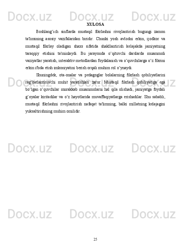 XULOSA
Boshlang‘ich   sinflarda   mustaqil   fikrlashni   rivojlantirish   bugungi   zamon
ta'limining   asosiy   vazifalaridan   biridir.   Chunki   yosh   avlodni   erkin,   ijodkor   va
mustaqil   fikrlay   oladigan   shaxs   sifatida   shakllantirish   kelajakda   jamiyatning
taraqqiy   etishini   ta'minlaydi.   Bu   jarayonda   o‘qituvchi   darslarda   muammoli
vaziyatlar yaratish, interaktiv metodlardan foydalanish va o‘quvchilarga o‘z fikrini
erkin ifoda etish imkoniyatini berish orqali muhim rol o‘ynaydi.  
Shuningdek,   ota-onalar   va   pedagoglar   bolalarning   fikrlash   qobiliyatlarini
rag‘batlantiruvchi   muhit   yaratishlari   zarur.   Mustaqil   fikrlash   qobiliyatiga   ega
bo‘lgan   o‘quvchilar   murakkab   muammolarni   hal   qila   olishadi,   jamiyatga   foydali
g‘oyalar   kiritadilar   va   o‘z   hayotlarida   muvaffaqiyatlarga   erishadilar.   Shu   sababli,
mustaqil   fikrlashni   rivojlantirish   nafaqat   ta'limning,   balki   millatning   kelajagini
yuksaltirishning muhim omilidir.
25 