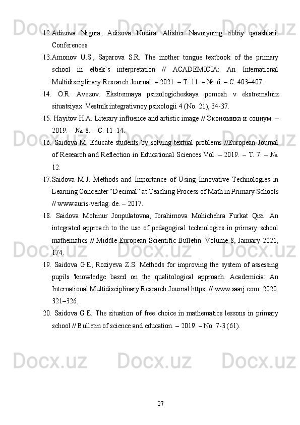 12. Adizova   Nigora,   Adizova   Nodira.   Alisher   Navoiyning   tibbiy   qarashlari.
Conferences. 
13. Amonov   U.S.,   Saparova   S.R.   The   mother   tongue   textbook   of   the   primary
school   in   elbek’s   interpretation   //   ACADEMICIA:   An   International
Multidisciplinary Research Journal. – 2021. –  Т . 11. – №. 6. –  С . 403–407.
14.   O.R.   Avezov.   Ekstrennaya   psixologicheskaya   pomosh   v   ekstremalnix
situatsiyax. Vestnik integrativnoy psixologii 4 (No. 21), 34-37.
15.  Hayitov H.A. Literary influence and artistic image //   Экономика   и   социум . –
2019. – №. 8. –  С . 11–14.
16.   Saidova  M.  Educate  students   by solving  textual   problems  //European  Journal
of Research and Reflection in Educational Sciences Vol. – 2019. –   Т . 7. – №.
12. 
17. Saidova   M.J.   Methods   and   Importance   of   Using   Innovative   Technologies   in
Learning Concenter “Decimal” at Teaching Process of Math in Primary Schools
// www.auris-verlag. de. – 2017.
18.   Saidova   Mohinur   Jonpulatovna,   Ibrahimova   Mohichehra   Furkat   Qizi.   An
integrated   approach   to   the   use   of   pedagogical   technologies   in   primary   school
mathematics  //  Middle  European Scientific Bulletin. Volume 8, January  2021,
174.
19.   Saidova   G.E,   Roziyeva   Z.S.   Methods   for   improving   the   system   of   assessing
pupils   'knowledge   based   on   the   qualitological   approach.   Academicia:   An
International Multidisciplinary Research Journal https: // www.saarj.com. 2020.
321–326. 
20.   Saidova   G.E.   The   situation   of   free   choice   in   mathematics   lessons   in   primary
school // Bulletin of science and education. – 2019. – No. 7-3 (61).
27 