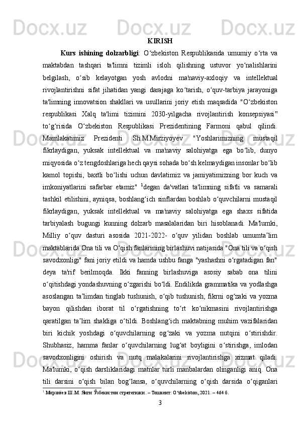 KIRISH
Kurs   ishining   dolzarbligi :   O zbekiston   Respublikasida   umumiy   o rta   vaʻ ʻ
maktabdan   tashqari   ta'limni   tizimli   isloh   qilishning   ustuvor   yo nalishlarini	
ʻ
belgilash,   o sib   kelayotgan   yosh   avlodni   ma'naviy-axloqiy   va   intellektual	
ʻ
rivojlantirishni   sifat   jihatidan   yangi   darajaga   ko tarish,   o quv-tarbiya   jarayoniga	
ʻ ʻ
ta'limning   innovatsion   shakllari   va   usullarini   joriy   etish   maqsadida   "O zbekiston	
ʻ
respublikasi   Xalq   ta'limi   tizimini   2030-yilgacha   rivojlantirish   konsepsiyasi	
‟
to g risida   O zbekiston   Respublikasi   Prezidentining   Farmoni   qabul   qilindi.	
ʻ ʻ ʻ
Mamlakatimiz   Prezidenti   Sh.M.Mirziyoyev   "Yoshlarimizning   mustaqil
fikrlaydigan,   yuksak   intellektual   va   ma'naviy   salohiyatga   ega   bo lib,   dunyo	
ʻ
miqyosida o z tengdoshlariga hech qaysi sohada bo sh kelmaydigan insonlar bo lib	
ʻ ʻ ʻ
kamol   topishi,   baxtli   bo lishi   uchun   davlatimiz   va   jamiyatimizning   bor   kuch   va	
ʻ
imkoniyatlarini   safarbar   etamiz"   1
degan   da'vatlari   ta'limning   sifatli   va   samarali
tashkil   etilishini,   ayniqsa,   boshlang ich   sinflardan   boshlab   o quvchilarni   mustaqil	
ʻ ʻ
fikrlaydigan,   yuksak   intellektual   va   ma'naviy   salohiyatga   ega   shaxs   sifatida
tarbiyalash   bugungi   kunning   dolzarb   masalalaridan   biri   hisoblanadi.   Ma'lumki,
Milliy   o quv   dasturi   asosida   2021-2022-   o quv   yilidan   boshlab   umumta lim	
ʻ ʻ ʼ
maktablarida Ona tili va O qish fanlarining birlashuvi natijasida "Ona tili va o qish	
ʻ ʻ
savodxonligi" fani joriy etildi va hamda ushbu fanga "yashashni o rgatadigan fan"	
ʻ
deya   ta'rif   berilmoqda.   Ikki   fanning   birlashuviga   asosiy   sabab   ona   tilini
o qitishdagi yondashuvning o zgarishi bo ldi. Endilikda grammatika va yodlashga	
ʻ ʻ ʻ
asoslangan   ta limdan   tinglab   tushunish,   o qib   tushunish,   fikrni   og zaki   va   yozma	
ʼ ʻ ʻ
bayon   qilishdan   iborat   til   o rgatishning   to rt   ko nikmasini   rivojlantirishga	
ʻ ʻ ʻ
qaratilgan   ta lim   shakliga   o tildi.   Boshlang ich   maktabning   muhim   vazifalaridan	
ʼ ʻ ʻ
biri   kichik   yoshdagi   o quvchilarning   og zaki   va   yozma   nutqini   o stirishdir.	
ʻ ʻ ʻ
Shubhasiz,   hamma   fanlar   o quvchilarning   lug at   boyligini   o stirishga,   imlodan	
ʻ ʻ ʻ
savodxonligini   oshirish   va   nutq   malakalarini   rivojlantirishga   xizmat   qiladi.
Ma'lumki,   o qish   darsliklaridagi   matnlar   turli   manbalardan   olinganligi   aniq.   Ona	
ʻ
tili   darsini   o qish   bilan   bog lansa,   o quvchilarning   o qish   darsida   o qiganlari
ʻ ʻ ʻ ʻ ʻ
1
 Мирзиёев Ш.М. Янги Ўзбекистон стратегияси. – Тошкент: O‘zbekiston, 2021. – 464 б.
3 