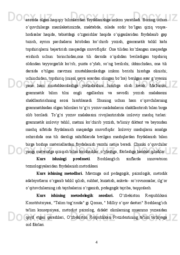 asosida  olgan haqiqiy bilimlaridan foydalanishga imkon yaratiladi. Buning uchun
o quvchilarga   mamlakatimizda,   maktabda,   oilada   sodir   bo lgan   qiziq   voqea-ʻ ʻ
hodisalar   haqida,   tabiatdagi   o zgarishlar   haqida   o qiganlaridan   foydalanib   gap	
ʻ ʻ
tuzish,   ayrim   parchalarni   kitobdan   ko chirib   yozish,   grammatik   tahlil   kabi	
ʻ
topshiriqlarni   bajartirish   maqsadga   muvofiqdir.   Ona   tilidan   ko zlangan   maqsadga	
ʻ
erishish   uchun:   birinchidan,ona   tili   darsida   o qishdan   beriladigan   topshiriq	
ʻ
oldindan   tayyorgarlik   ko rib,   puxta   o ylab,   so ng   berilishi;   ikkinchidan,   ona   tili	
ʻ ʻ ʻ
darsida   o tilgan   mavzuni   mustahkamlashga   imkon   berishi   hisobga   olinishi;	
ʻ
uchinchidan, topshiriq (misol qaysi asardan olingan bo lsa) berilgan asar g oyasini	
ʻ ʻ
yana   ham   mustahkamlashga   yorlashishini   hisobga   olish   kerak.   Ma'lumki,
grammatik   bilim   tilni   ongli   egallashni   va   savodli   yozish   malakasini
shakllantirishning   asosi   hisoblanadi.   Shuning   uchun   ham   o quvchilarning	
ʻ
grammatikadan olgan bilimlari to g ri yozuv malakalarini shakllantirish bilan birga	
ʻ ʻ
olib   boriladi.   To g ri   yozuv   malakasini   rivojlantirishda   imloviy   mashq   turlari:	
ʻ ʻ
grammatik   imloviy   tahlil,   matnni   ko chirib   yozish,   ta'limiy   diktant   va   bayondan	
ʻ
mashq   sifatida   foydalanish   maqsadga   muvofiqdir.   Imloviy   mashqlarni   amalga
oshirishda   ona   tili   darsligi   sahifalarida   berilgan   mashqlardan   foydalanish   bilan
birga   boshqa   materiallardan   foydalanish   yaxshi   natija   beradi.   Chunki   o quvchilar	
ʻ
yangi materialga qiziqish bilan kirishadilar, o ylashga, fikrlashga harakat qiladilar.	
ʻ
Kurs   ishningi   predmeti .   Boshlang'ich   sinflarda   innovatsion
texnologiyalaridan foydalanish metodikasi 
Kurs   ishining   metodlari.   Mavzuga   oid   pedagogik,   psixologik,   metodik
adabiyotlarni o rganib tahlil qilish, suhbat, kuzatish, anketa- so rovnomalar, ilg or	
ʻ ʻ ʻ
o qituvchilarning ish tajribalarini o rganish, pedagogik tajriba, taqqoslash.	
ʻ ʻ
Kurs   ishining   metodologik   asoslari.   O zbekiston   Respublikasi	
ʻ
Konstitutsiyasi, "Talim tog risida" gi Qonun, " Milliy o quv dasturi" Boshlang ich	
ʻ ʻ ʻ
ta'lim   konsepsiyasi,   metodist   psixolog,   didakt   olimlarning   muammo   yuzasidan
qayd   etgan   qarashlari,   O zbekiston   Respublikasi   Prezidentining   ta'lim   tarbiyaga
ʻ
oid fikrlari. 
4 