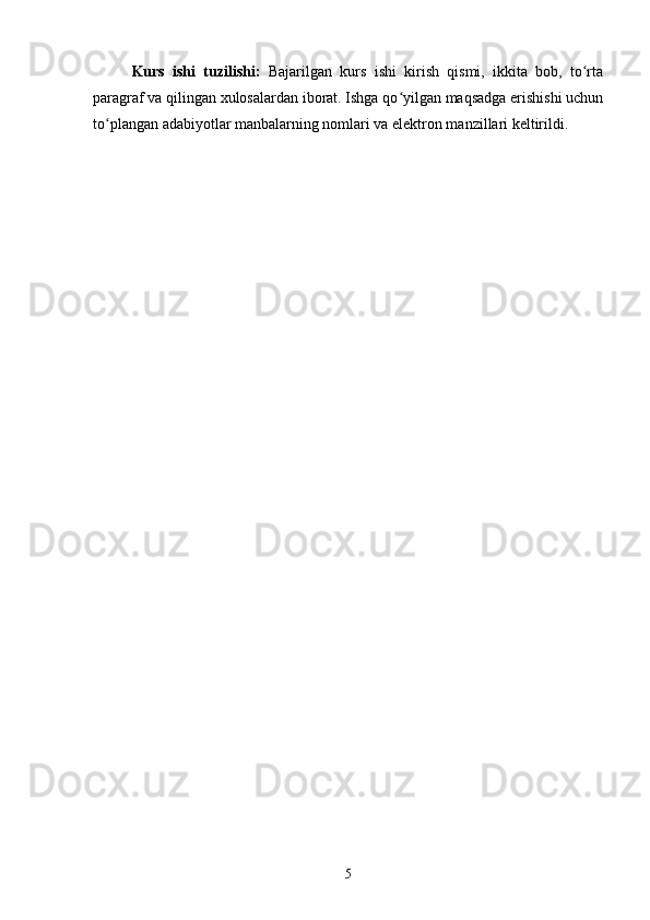 Kurs   ishi   tuzilishi:   Bajarilgan   kurs   ishi   kirish   qismi,   ikkita   bob,   to rtaʻ
paragraf va qilingan xulosalardan iborat. Ishga qo yilgan maqsadga erishishi uchun	
ʻ
to plangan adabiyotlar manbalarning nomlari va elektron manzillari keltirildi. 	
ʻ
5 