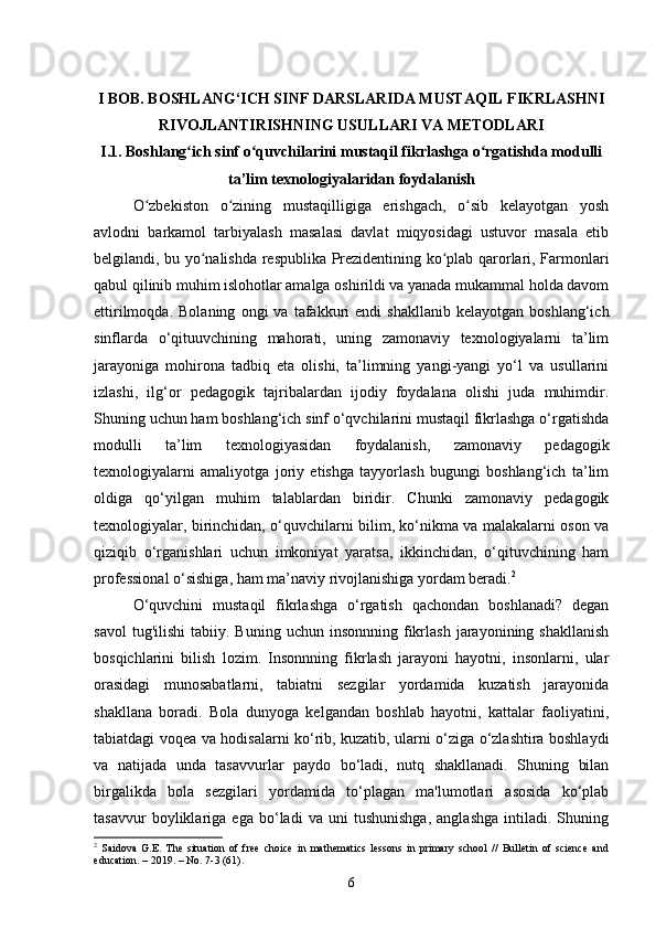 I BOB. BOSHLANG‘ICH SINF DARSLARIDA MUSTAQIL FIKRLASHNI
RIVOJLANTIRISHNING USULLARI VA METODLARI
I.1. Boshlang ich sinf o quvchilarini mustaqil fikrlashga o rgatishda modulliʻ ʻ ʻ
ta’lim texnologiyalaridan foydalanish
O zbekiston   o zining   mustaqilligiga   erishgach,   o sib   kelayotgan   yosh	
ʻ ʻ ʻ
avlodni   barkamol   tarbiyalash   masalasi   davlat   miqyosidagi   ustuvor   masala   etib
belgilandi, bu yo nalishda respublika Prezidentining ko plab qarorlari, Farmonlari	
ʻ ʻ
qabul qilinib muhim islohotlar amalga oshirildi va yanada mukammal holda davom
ettirilmoqda.   Bolaning   ongi   va   tafakkuri   endi   shakllanib   kelayotgan   boshlang‘ich
sinflarda   o‘qituuvchining   mahorati,   uning   zamonaviy   texnologiyalarni   ta’lim
jarayoniga   mohirona   tadbiq   eta   olishi,   ta’limning   yangi-yangi   yo‘l   va   usullarini
izlashi,   ilg‘or   pedagogik   tajribalardan   ijodiy   foydalana   olishi   juda   muhimdir.
Shuning uchun ham boshlang‘ich sinf o‘qvchilarini mustaqil fikrlashga o‘rgatishda
modulli   ta’lim   texnologiyasidan   foydalanish,   zamonaviy   pedagogik
texnologiyalarni   amaliyotga   joriy   etishga   tayyorlash   bugungi   boshlang‘ich   ta’lim
oldiga   qo‘yilgan   muhim   talablardan   biridir.   Chunki   zamonaviy   pedagogik
texnologiyalar, birinchidan, o‘quvchilarni bilim, ko‘nikma va malakalarni oson va
qiziqib   o‘rganishlari   uchun   imkoniyat   yaratsa,   ikkinchidan,   o‘qituvchining   ham
professional o‘sishiga, ham ma’naviy rivojlanishiga yordam beradi. 2
O‘quvchini   mustaqil   fikrlashga   o‘rgatish   qachondan   boshlanadi?   degan
savol  tug'ilishi   tabiiy.  Buning  uchun  insonnning  fikrlash  jarayonining  shakllanish
bosqichlarini   bilish   lozim.   Insonnning   fikrlash   jarayoni   hayotni,   insonlarni,   ular
orasidagi   munosabatlarni,   tabiatni   sezgilar   yordamida   kuzatish   jarayonida
shakllana   boradi.   Bola   dunyoga   kelgandan   boshlab   hayotni,   kattalar   faoliyatini,
tabiatdagi voqea va hodisalarni ko‘rib, kuzatib, ularni o‘ziga o‘zlashtira boshlaydi
va   natijada   unda   tasavvurlar   paydo   bo‘ladi,   nutq   shakllanadi.   Shuning   bilan
birgalikda   bola   sezgilari   yordamida   to‘plagan   ma'lumotlari   asosida   ko‘plab
tasavvur   boyliklariga   ega   bo‘ladi   va   uni   tushunishga,   anglashga   intiladi.   Shuning
2
  Saidova   G.E.   The   situation   of   free   choice   in   mathematics   lessons   in   primary   school   //   Bulletin   of   science   and
education. – 2019. – No. 7-3 (61).
6