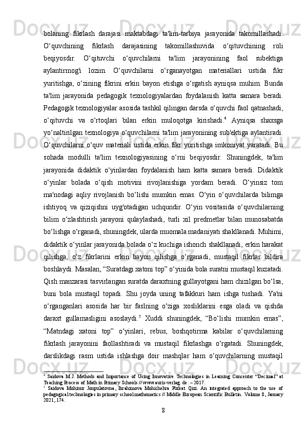 bolaning   fikrlash   darajasi   maktabdagi   ta'lim-tarbiya   jarayonida   takomillashadi.
O‘quvchining   fikrlash   darajasining   takomillashuvida   o‘qituvchining   roli
beqiyosdir.   O‘qituvchi   o‘quvchilarni   ta'lim   jarayonining   faol   subektiga
aylantirmog'i   lozim.   O‘quvchilarni   o‘rganayotgan   materiallari   ustida   fikr
yuritishga,   o‘zining   fikrini   erkin   bayon   etishga   o‘rgatish   ayniqsa   muhim.   Bunda
ta'lim   jarayonida   pedagogik   texnologiyalardan   foydalanish   katta   samara   beradi.
Pedagogik texnologiyalar asosida tashkil qilingan darsda o‘quvchi faol qatnashadi,
o‘qituvchi   va   o‘rtoqlari   bilan   erkin   muloqotga   kirishadi. 4
  Ayniqsa   shaxsga
yo‘naltirilgan texnologiya o‘quvchilarni ta'lim jarayonining sub'ektiga aylantiradi.
O‘quvchilarni   o‘quv   materiali   ustida   erkin   fikr   yuritishga   imkoniyat   yaratadi.   Bu
sohada   modulli   ta'lim   texnologiyasining   o‘rni   beqiyosdir.   Shuningdek,   ta'lim
jarayonida   didaktik   o‘yinlardan   foydalanish   ham   katta   samara   beradi.   Didaktik
o‘yinlar   bolada   o‘qish   motivini   rivojlanishiga   yordam   beradi.   O‘yinsiz   tom
ma'nodagi   aqliy   rivojlanish   bo‘lishi   mumkin   emas.   O‘yin   o‘quvchilarda   bilimga
ishtiyoq   va   qiziqishni   uyg'otadigan   uchqundir.   O‘yin   vositasida   o‘quvchilarning
bilim   o‘zlashtirish   jarayoni   qulaylashadi,   turli   xil   predmetlar   bilan   munosabatda
bo‘lishga o‘rganadi, shuningdek, ularda muomala madaniyati shakllanadi. Muhimi,
didaktik o‘yinlar jarayonida bolada o‘z kuchiga ishonch shakllanadi, erkin harakat
qilishga,   o‘z   fikrlarini   erkin   bayon   qilishga   o‘rganadi,   mustaqil   fikrlar   bildira
boshlaydi. Masalan, “Suratdagi xatoni top” o‘yinida bola suratni mustaqil kuzatadi.
Qish manzarasi tasvirlangan suratda daraxtning gullayotgani ham chizilgan bo‘lsa,
buni   bola   mustaqil   topadi.   Shu   joyda   uning   tafakkuri   ham   ishga   tushadi.   Ya'ni
o‘rganganlari   asosida   har   bir   faslning   o‘ziga   xosliklarini   esga   oladi   va   qishda
daraxt   gullamasligini   asoslaydi. 5
  Xuddi   shuningdek,   “Bo‘lishi   mumkin   emas”,
“Matndagi   xatoni   top”   o‘yinlari,   rebus,   boshqotirma   kabilar   o‘quvchilarning
fikrlash   jarayonini   faollashtiradi   va   mustaqil   fikrlashga   o‘rgatadi.   Shuningdek,
darslikdagi   rasm   ustida   ishlashga   doir   mashqlar   ham   o‘quvchilarning   mustaqil
4
  Saidova   M.J.   Methods   and   Importance   of   Using   Innovative   Technologies   in   Learning   Concenter   “Decimal”   at
Teaching Process of Math in Primary Schools // www.auris-verlag. de. – 2017.
5
  Saidova   Mohinur   Jonpulatovna,   Ibrahimova   Mohichehra   Furkat   Qizi.   An   integrated   approach   to   the   use   of
pedagogical technologies in primary school mathematics // Middle European Scientific Bulletin.  Volume 8, January
2021, 174.
8 