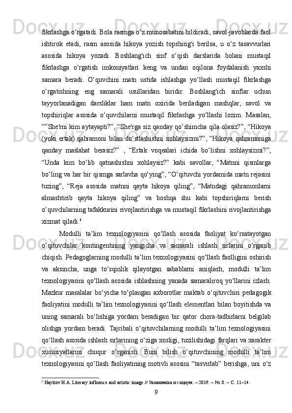 fikrlashga o‘rgatadi. Bola rasmga o‘z munosabatini bildiradi, savol-javoblarda faol
ishtirok   etadi,   rasm   asosida   hikoya   yozish   topshirig'i   berilsa,   u   o‘z   tasavvurlari
asosida   hikoya   yozadi.   Boshlang'ich   sinf   o‘qish   darslarida   bolani   mustaqil
fikrlashga   o‘rgatish   imkoniyatlari   keng   va   undan   oqilona   foydalanish   yaxshi
samara   beradi.   O‘quvchini   matn   ustida   ishlashga   yo‘llash   mustaqil   fikrlashga
o‘rgatishning   eng   samarali   usullaridan   biridir.   Boshlang'ich   sinflar   uchun
tayyorlanadigan   darsliklar   ham   matn   oxirida   beriladigan   mashqlar,   savol   va
topshiriqlar   asosida   o‘quvchilarni   mustaqil   fikrlashga   yo‘llashi   lozim.   Masalan,
“”She'rni kim aytayapti?”, “She'rga siz qanday qo‘shimcha qila olasiz?”, “Hikoya
(yoki  ertak)   qahramoni  bilan  do‘stlashishni  xohlaysizmi?”,  “Hikoya   qahramoniga
qanday   maslahat   berasiz?”   ,   “Ertak   voqealari   ichida   bo‘lishni   xohlaysizmi?”,
“Unda   kim   bo‘lib   qatnashishni   xohlaysiz?”   kabi   savollar,   “Matnni   qismlarga
bo‘ling va har bir qismga sarlavha qo‘ying”, “O‘qituvchi yordamida matn rejasini
tuzing”,   “Reja   asosida   matnni   qayta   hikoya   qiling”,   “Matndagi   qahramonlarni
almashtirib   qayta   hikoya   qiling”   va   boshqa   shu   kabi   topshiriqlarni   berish
o‘quvchilarning tafakkurini rivojlantirishga va mustaqil fikrlashini rivojlantirishga
xizmat qiladi. 6
Modulli   ta’lim   texnologiyasini   qo‘llash   asosida   faoliyat   ko‘rsatayotgan
o‘qituvchilar   kontingentining   yangicha   va   samarali   ishlash   sirlarini   o‘rganib
chiqish. Pedagoglarning modulli ta’lim texnologiyasini qo‘llash faolligini oshirish
va   aksincha,   unga   to‘sqinlik   qilayotgan   sabablarni   aniqlash,   modulli   ta’lim
texnologiyasini   qo‘llash   asosida   ishlashning   yanada   samaraliroq   yo‘llarini   izlash.
Mazkur   masalalar   bo‘yicha   to‘plangan   axborotlar   maktab   o‘qituvchisi   pedagogik
faoliyatini  modulli  ta’lim  texnologiyasini  qo‘llash  elementlari  bilan boyitishda  va
uning   samarali   bo‘lishiga   yordam   beradigan   bir   qator   chora-tadbirlarni   belgilab
olishga   yordam   beradi.   Tajribali   o‘qituvchilarning   modulli   ta’lim   texnologiyasini
qo‘llash asosida ishlash sirlarining o‘ziga xosligi, tuzilishidagi farqlari va xarakter
xususiyatlarini   chuqur   o‘rganish.   Buni   bilish   o‘qituvchining   modulli   ta’lim
texnologiyasini qo‘llash faoliyatining motivli asosini  “tasvirlab” berishga, uni o‘z
6
 Hayitov H.A. Literary influence and artistic image //  Экономика   и   социум . – 2019. – №. 8. –  С . 11–14.
9 