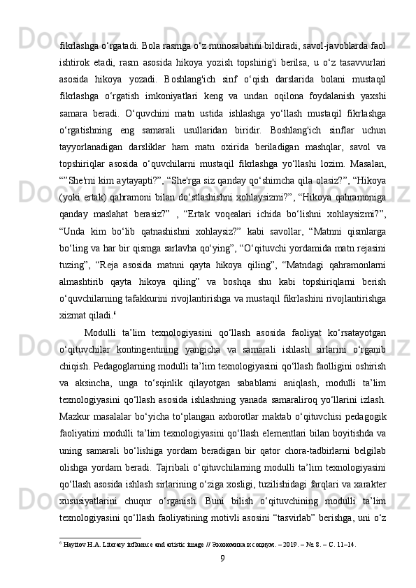 fikrlashga o‘rgatadi. Bola rasmga o‘z munosabatini bildiradi, savol-javoblarda faol
ishtirok   etadi,   rasm   asosida   hikoya   yozish   topshirig'i   berilsa,   u   o‘z   tasavvurlari
asosida   hikoya   yozadi.   Boshlang'ich   sinf   o‘qish   darslarida   bolani   mustaqil
fikrlashga   o‘rgatish   imkoniyatlari   keng   va   undan   oqilona   foydalanish   yaxshi
samara   beradi.   O‘quvchini   matn   ustida   ishlashga   yo‘llash   mustaqil   fikrlashga
o‘rgatishning   eng   samarali   usullaridan   biridir.   Boshlang'ich   sinflar   uchun
tayyorlanadigan   darsliklar   ham   matn   oxirida   beriladigan   mashqlar,   savol   va
topshiriqlar   asosida   o‘quvchilarni   mustaqil   fikrlashga   yo‘llashi   lozim.   Masalan,
“”She'rni kim aytayapti?”, “She'rga siz qanday qo‘shimcha qila olasiz?”, “Hikoya
(yoki  ertak)   qahramoni  bilan  do‘stlashishni  xohlaysizmi?”,  “Hikoya   qahramoniga
qanday   maslahat   berasiz?”   ,   “Ertak   voqealari   ichida   bo‘lishni   xohlaysizmi?”,
“Unda   kim   bo‘lib   qatnashishni   xohlaysiz?”   kabi   savollar,   “Matnni   qismlarga
bo‘ling va har bir qismga sarlavha qo‘ying”, “O‘qituvchi yordamida matn rejasini
tuzing”,   “Reja   asosida   matnni   qayta   hikoya   qiling”,   “Matndagi   qahramonlarni
almashtirib   qayta   hikoya   qiling”   va   boshqa   shu   kabi   topshiriqlarni   berish
o‘quvchilarning tafakkurini rivojlantirishga va mustaqil fikrlashini rivojlantirishga
xizmat qiladi. 6
Modulli   ta’lim   texnologiyasini   qo‘llash   asosida   faoliyat   ko‘rsatayotgan
o‘qituvchilar   kontingentining   yangicha   va   samarali   ishlash   sirlarini   o‘rganib
chiqish. Pedagoglarning modulli ta’lim texnologiyasini qo‘llash faolligini oshirish
va   aksincha,   unga   to‘sqinlik   qilayotgan   sabablarni   aniqlash,   modulli   ta’lim
texnologiyasini   qo‘llash   asosida   ishlashning   yanada   samaraliroq   yo‘llarini   izlash.
Mazkur   masalalar   bo‘yicha   to‘plangan   axborotlar   maktab   o‘qituvchisi   pedagogik
faoliyatini  modulli  ta’lim  texnologiyasini  qo‘llash  elementlari  bilan boyitishda  va
uning   samarali   bo‘lishiga   yordam   beradigan   bir   qator   chora-tadbirlarni   belgilab
olishga   yordam   beradi.   Tajribali   o‘qituvchilarning   modulli   ta’lim   texnologiyasini
qo‘llash asosida ishlash sirlarining o‘ziga xosligi, tuzilishidagi farqlari va xarakter
xususiyatlarini   chuqur   o‘rganish.   Buni   bilish   o‘qituvchining   modulli   ta’lim
texnologiyasini qo‘llash faoliyatining motivli asosini  “tasvirlab” berishga, uni o‘z
6
 Hayitov H.A. Literary influence and artistic image //  Экономика   и   социум . – 2019. – №. 8. –  С . 11–14.
9