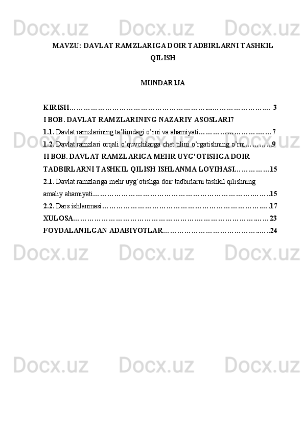 MAVZU:   DAVLAT RAMZLARIGA DOIR TADBIRLARNI TASHKIL
QILISH
MUNDARIJA
KIRISH…………………………………………………....………………….… 3 
I BOB. DAVLAT RAMZLARINING NAZARIY ASOSLARI7 
1.1.  Davlat ramzlarining ta’limdagi o’rni va ahamiyati …………………….……7
1.2.  Davlat ramzlari orqali o’quvchilarga chet tilini o’rgatishning o’rni ………...9  
II BOB. DAVLAT RAMZLARIGA MEHR UYG’OTISHGA DOIR
TADBIRLARNI TASHKIL QILISH ISHLANMA LOYIHASI……………15
2.1.  Davlat ramzlariga mehr uyg’otishga doir tadbirlarni tashkil qilishning
amaliy ahamiyati ………………………………………………………….……..15
2.2.  Dars ishlanmasi ………………………………………………………….….17
XULOSA…………………………………………….…………………….……23
FOYDALANILGAN ADABIYOTLAR…………………………………..…..24 