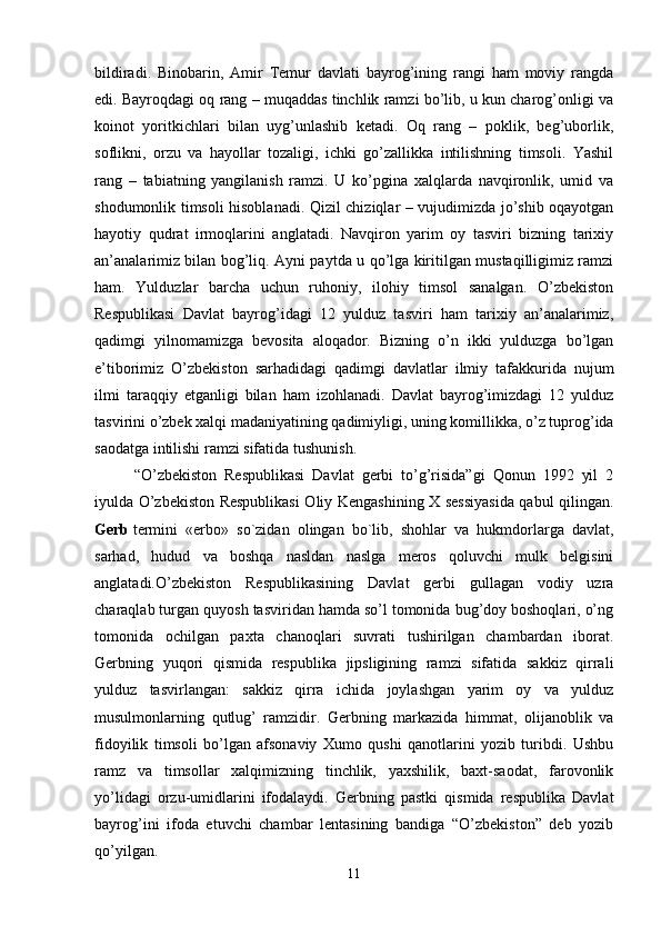 bildiradi.   Binobarin,   Amir   Temur   davlati   bayrog’ining   rangi   ham   moviy   rangda
edi. Bayroqdagi oq rang – muqaddas tinchlik ramzi bo’lib, u kun charog’onligi va
koinot   yoritkichlari   bilan   uyg’unlashib   ketadi.   Oq   rang   –   poklik,   beg’uborlik,
soflikni,   orzu   va   hayollar   tozaligi,   ichki   go’zallikka   intilishning   timsoli.   Yashil
rang   –   tabiatning   yangilanish   ramzi.   U   ko’pgina   xalqlarda   navqironlik,   umid   va
shodumonlik timsoli hisoblanadi. Qizil chiziqlar – vujudimizda jo’shib oqayotgan
hayotiy   qudrat   irmoqlarini   anglatadi.   Navqiron   yarim   oy   tasviri   bizning   tarixiy
an’analarimiz bilan bog’liq. Ayni paytda u qo’lga kiritilgan mustaqilligimiz ramzi
ham.   Yulduzlar   barcha   uchun   ruhoniy,   ilohiy   timsol   sanalgan.   O’zbekiston
Respublikasi   Davlat   bayrog’idagi   12   yulduz   tasviri   ham   tarixiy   an’analarimiz,
qadimgi   yilnomamizga   bevosita   aloqador.   Bizning   o’n   ikki   yulduzga   bo’lgan
e’tiborimiz   O’zbekiston   sarhadidagi   qadimgi   davlatlar   ilmiy   tafakkurida   nujum
ilmi   taraqqiy   etganligi   bilan   ham   izohlanadi.   Davlat   bayrog’imizdagi   12   yulduz
tasvirini o’zbek xalqi madaniyatining qadimiyligi, uning komillikka, o’z tuprog’ida
saodatga intilishi ramzi sifatida tushunish. 
“O’zbekiston   Respublikasi   Davlat   gerbi   to’g’risida”gi   Qonun   1992   yil   2
iyulda O’zbekiston Respublikasi  Oliy Kengashining X sessiyasida qabul qilingan.
Gerb   termini   «erbo»   so`zidan   olingan   bo`lib,   shohlar   va   hukmdorlarga   davlat,
sarhad,   hudud   va   boshqa   nasldan   naslga   meros   qoluvchi   mulk   belgisini
anglatadi.O’zbekiston   Respublikasining   Davlat   gerbi   gullagan   vodiy   uzra
charaqlab turgan quyosh tasviridan hamda so’l tomonida bug’doy boshoqlari, o’ng
tomonida   ochilgan   paxta   chanoqlari   suvrati   tushirilgan   chambardan   iborat.
Gerbning   yuqori   qismida   respublika   jipsligining   ramzi   sifatida   sakkiz   qirrali
yulduz   tasvirlangan:   sakkiz   qirra   ichida   joylashgan   yarim   oy   va   yulduz
musulmonlarning   qutlug’   ramzidir.   Gerbning   markazida   himmat,   olijanoblik   va
fidoyilik   timsoli   bo’lgan   afsonaviy   Xumo   qushi   qanotlarini   yozib   turibdi.   Ushbu
ramz   va   timsollar   xalqimizning   tinchlik,   yaxshilik,   baxt-saodat,   farovonlik
yo’lidagi   orzu-umidlarini   ifodalaydi.   Gerbning   pastki   qismida   respublika   Davlat
bayrog’ini   ifoda   etuvchi   chambar   lentasining   bandiga   “O’zbekiston”   deb   yozib
qo’yilgan.
11 