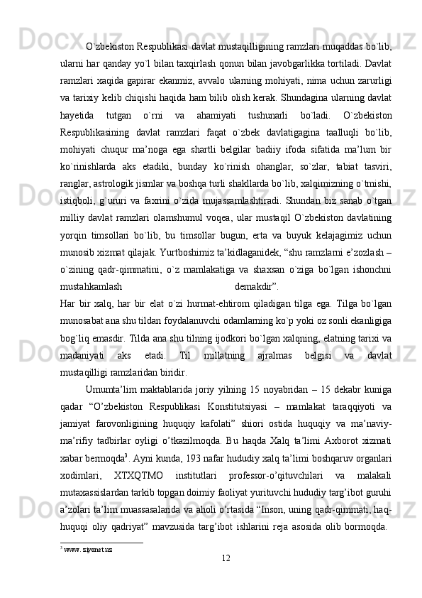 O`zbekiston Respublikasi davlat mustaqilligining ramzlari muqaddas bo`lib,
ularni har qanday yo`l bilan taxqirlash qonun bilan javobgarlikka tortiladi. Davlat
ramzlari   xaqida   gapirar   ekanmiz,   avvalo   ularning   mohiyati,   nima   uchun   zarurligi
va tarixiy kelib chiqishi haqida ham bilib olish kerak. Shundagina ularning davlat
hayetida   tutgan   o`rni   va   ahamiyati   tushunarli   bo`ladi.   O`zbekiston
Respublikasining   davlat   ramzlari   faqat   o`zbek   davlatigagina   taalluqli   bo`lib,
mohiyati   chuqur   ma’noga   ega   shartli   belgilar   badiiy   ifoda   sifatida   ma’lum   bir
ko`rinishlarda   aks   etadiki,   bunday   ko`rinish   ohanglar,   so`zlar,   tabiat   tasviri,
ranglar, astrologik jismlar va boshqa turli shakllarda bo`lib, xalqimizning o`tmishi,
istiqboli,   g`ururi   va   faxrini   o`zida   mujassamlashtiradi.   Shundan   biz   sanab   o`tgan
milliy   davlat   ramzlari   olamshumul   voqea,   ular   mustaqil   O`zbekiston   davlatining
yorqin   timsollari   bo`lib,   bu   timsollar   bugun,   erta   va   buyuk   kelajagimiz   uchun
munosib xizmat qilajak. Yurtboshimiz ta’kidlaganidek, “shu ramzlarni e’zozlash –
o`zining   qadr-qimmatini,   o`z   mamlakatiga   va   shaxsan   o`ziga   bo`lgan   ishonchni
mustahkamlash   demakdir”.  
Har   bir   xalq,   har   bir   elat   o`zi   hurmat-ehtirom   qiladigan   tilga   ega.   Tilga   bo`lgan
munosabat ana shu tildan foydalanuvchi odamlarning ko`p yoki oz sonli ekanligiga
bog`liq emasdir. Tilda ana shu tilning ijodkori bo`lgan xalqning, elatning tarixi va
madaniyati   aks   etadi.   Til   millatning   ajralmas   belgisi   va   davlat
mustaqilligi   ramzlaridan biridir. 
Umumta’lim   maktablarida   joriy   yilning   15   noyabridan   –   15   dekabr   kuniga
qadar   “O’zbekiston   Respublikasi   Konstitutsiyasi   –   mamlakat   taraqqiyoti   va
jamiyat   farovonligining   huquqiy   kafolati”   shiori   ostida   huquqiy   va   ma’naviy-
ma’rifiy   tadbirlar   oyligi   o’tkazilmoqda.   Bu   haqda   Xalq   ta’limi   Axborot   xizmati
xabar bermoqda 3
. Ayni kunda, 193 nafar hududiy xalq ta’limi boshqaruv organlari
xodimlari,   XTXQTMO   institutlari   professor-o’qituvchilari   va   malakali
mutaxassislardan tarkib topgan doimiy faoliyat yurituvchi hududiy targ’ibot guruhi
a’zolari ta’lim muassasalarida va aholi o’rtasida “Inson, uning qadr-qimmati, haq-
huquqi   oliy   qadriyat”   mavzusida   targ’ibot   ishlarini   reja   asosida   olib   bormoqda.  
3
 www. ziyonet.uz
12 