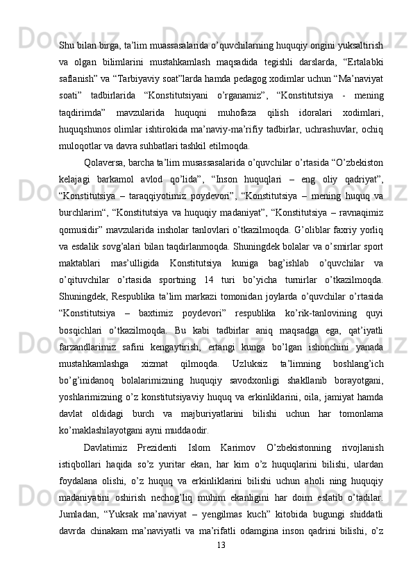Shu bilan birga, ta’lim muassasalarida o’quvchilarning huquqiy ongini yuksaltirish
va   olgan   bilimlarini   mustahkamlash   maqsadida   tegishli   darslarda,   “Ertalabki
saflanish” va “Tarbiyaviy soat”larda hamda pedagog xodimlar uchun “Ma’naviyat
soati”   tadbirlarida   “Konstitutsiyani   o’rganamiz”,   “Konstitutsiya   -   mening
taqdirimda”   mavzularida   huquqni   muhofaza   qilish   idoralari   xodimlari,
huquqshunos   olimlar   ishtirokida   ma’naviy-ma’rifiy   tadbirlar,   uchrashuvlar,   ochiq
muloqotlar va davra suhbatlari tashkil etilmoqda. 
Qolaversa, barcha ta’lim musassasalarida o’quvchilar o’rtasida “O’zbekiston
kelajagi   barkamol   avlod   qo’lida”,   “Inson   huquqlari   –   eng   oliy   qadriyat”,
“Konstitutsiya   –   taraqqiyotimiz   poydevori”,   “Konstitutsiya   –   mening   huquq   va
burchlarim“,   “Konstitutsiya   va   huquqiy   madaniyat”,   “Konstitutsiya   –   ravnaqimiz
qomusidir” mavzularida insholar tanlovlari o’tkazilmoqda. G’oliblar faxriy yorliq
va esdalik sovg’alari bilan taqdirlanmoqda. Shuningdek bolalar va o’smirlar sport
maktablari   mas’ulligida   Konstitutsiya   kuniga   bag’ishlab   o’quvchilar   va
o’qituvchilar   o’rtasida   sportning   14   turi   bo’yicha   turnirlar   o’tkazilmoqda.
Shuningdek,   Respublika   ta’lim   markazi   tomonidan   joylarda   o’quvchilar   o’rtasida
“Konstitutsiya   –   baxtimiz   poydevori”   respublika   ko’rik-tanlovining   quyi
bosqichlari   o’tkazilmoqda.   Bu   kabi   tadbirlar   aniq   maqsadga   ega,   qat’iyatli
farzandlarimiz   safini   kengaytirish,   ertangi   kunga   bo’lgan   ishonchini   yanada
mustahkamlashga   xizmat   qilmoqda.   Uzluksiz   ta’limning   boshlang’ich
bo’g’inidanoq   bolalarimizning   huquqiy   savodxonligi   shakllanib   borayotgani,
yoshlarimizning   o’z   konstitutsiyaviy   huquq   va   erkinliklarini,   oila,   jamiyat   hamda
davlat   oldidagi   burch   va   majburiyatlarini   bilishi   uchun   har   tomonlama
ko’maklashilayotgani ayni muddaodir. 
Davlatimiz   Prezidenti   Islom   Karimov   O’zbekistonning   rivojlanish
istiqbollari   haqida   so’z   yuritar   ekan,   har   kim   o’z   huquqlarini   bilishi,   ulardan
foydalana   olishi,   o’z   huquq   va   erkinliklarini   bilishi   uchun   aholi   ning   huquqiy
madaniyatini   oshirish   nechog’liq   muhim   ekanligini   har   doim   eslatib   o’tadilar.
Jumladan,   “Yuksak   ma’naviyat   –   yengilmas   kuch”   kitobida   bugungi   shiddatli
davrda   chinakam   ma’naviyatli   va   ma’rifatli   odamgina   inson   qadrini   bilishi,   o’z
13 