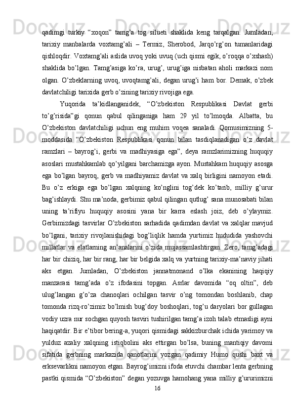 qadimgi   turkiy   “xoqon”   tamg’a   tog   silueti   shaklida   keng   tarqalgan.   Jumladan,
tarixiy   manbalarda   voxtamg’ali   –   Termiz,   Sherobod,   Jarqo’rg’on   tumanlaridagi
qishloqdir. Voxtamg’ali aslida uvoq yoki uvuq (uch qismi egik, o’roqqa o’xshash)
shaklida   bo’lgan.   Tamg’asiga   ko’ra,   urug’,   urug’iga   nisbatan   aholi   markazi   nom
olgan.   O’zbeklarning   uvoq,   uvoqtamg’ali,   degan   urug’i   ham   bor.   Demak,   o’zbek
davlatchiligi tarixida gerb o’zining tarixiy rivojiga ega. 
Yuqorida   ta’kidlanganidek,   “O’zbekiston   Respublikasi   Davlat   gerbi
to’g’risida”gi   qonun   qabul   qilinganiga   ham   29   yil   to’lmoqda.   Albatta,   bu
O’zbekiston   davlatchiligi   uchun   eng   muhim   voqea   sanaladi.   Qomusimizning   5-
moddasida   “O’zbekiston   Respublikasi   qonun   bilan   tasdiqlanadigan   o’z   davlat
ramzlari   –   bayrog’i,   gerbi   va   madhiyasiga   ega”,   deya   ramzlarimizning   huquqiy
asoslari  mustahkamlab qo’yilgani barchamizga ayon. Mustahkam  huquqiy asosga
ega   bo’lgan   bayroq,   gerb   va   madhiyamiz   davlat   va   xalq   birligini   namoyon   etadi.
Bu   o’z   erkiga   ega   bo’lgan   xalqning   ko’nglini   tog’dek   ko’tarib,   milliy   g’urur
bag’ishlaydi. Shu ma’noda, gerbimiz qabul qilingan qutlug’ sana munosabati bilan
uning   ta’rifiyu   huquqiy   asosini   yana   bir   karra   eslash   joiz,   deb   o’ylaymiz.
Gerbimizdagi  tasvirlar  O’zbekiston  sarhadida qadimdan davlat  va xalqlar  mavjud
bo’lgani,   tarixiy   rivojlanishidagi   bog’liqlik   hamda   yurtimiz   hududida   yashovchi
millatlar   va   elatlarning   an’analarini   o’zida   mujassamlashtirgan.   Zero,   tamg’adagi
har bir chiziq, har bir rang, har bir belgida xalq va yurtning tarixiy-ma’naviy jihati
aks   etgan.   Jumladan,   O’zbekiston   jannatmonand   o’lka   ekanining   haqiqiy
manzarasi   tamg’ada   o’z   ifodasini   topgan.   Asrlar   davomida   “oq   oltin”,   deb
ulug’langan   g’o’za   chanoqlari   ochilgan   tasvir   o’ng   tomondan   boshlanib,   chap
tomonda rizq-ro’zimiz bo’lmish bug’doy boshoqlari, tog’u daryolari bor gullagan
vodiy uzra nur sochgan quyosh tasviri tushirilgan tamg’a izoh talab etmasligi ayni
haqiqatdir. Bir e’tibor bering-a, yuqori qismidagi sakkizburchak ichida yarimoy va
yulduz   azaliy   xalqning   istiqbolini   aks   ettirgan   bo’lsa,   buning   mantiqiy   davomi
sifatida   gerbning   markazida   qanotlarini   yozgan   qadimiy   Humo   qushi   baxt   va
erksevarlikni namoyon etgan. Bayrog’imizni ifoda etuvchi chambar lenta gerbning
pastki  qismida  “O’zbekiston” degan  yozuvga hamohang yana  milliy g’ururimizni
16 