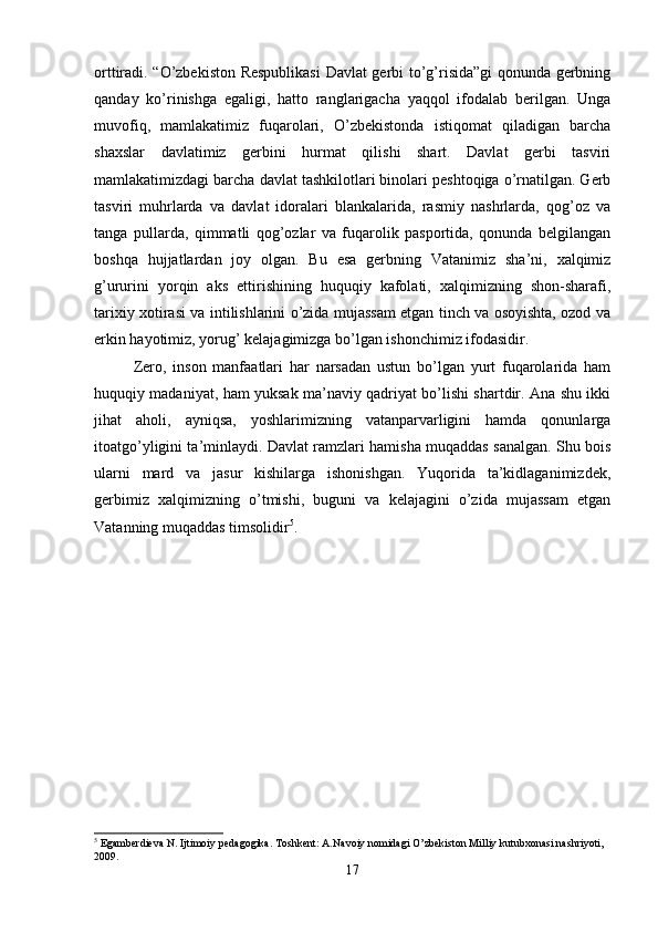 orttiradi. “O’zbekiston Respublikasi  Davlat gerbi to’g’risida”gi qonunda gerbning
qanday   ko’rinishga   egaligi,   hatto   ranglarigacha   yaqqol   ifodalab   berilgan.   Unga
muvofiq,   mamlakatimiz   fuqarolari,   O’zbekistonda   istiqomat   qiladigan   barcha
shaxslar   davlatimiz   gerbini   hurmat   qilishi   shart.   Davlat   gerbi   tasviri
mamlakatimizdagi barcha davlat tashkilotlari binolari peshtoqiga o’rnatilgan. Gerb
tasviri   muhrlarda   va   davlat   idoralari   blankalarida,   rasmiy   nashrlarda,   qog’oz   va
tanga   pullarda,   qimmatli   qog’ozlar   va   fuqarolik   pasportida,   qonunda   belgilangan
boshqa   hujjatlardan   joy   olgan.   Bu   esa   gerbning   Vatanimiz   sha’ni,   xalqimiz
g’ururini   yorqin   aks   ettirishining   huquqiy   kafolati,   xalqimizning   shon-sharafi,
tarixiy xotirasi va intilishlarini o’zida mujassam etgan tinch va osoyishta, ozod va
erkin hayotimiz, yorug’ kelajagimizga bo’lgan ishonchimiz ifodasidir. 
Zero,   inson   manfaatlari   har   narsadan   ustun   bo’lgan   yurt   fuqarolarida   ham
huquqiy madaniyat, ham yuksak ma’naviy qadriyat bo’lishi shartdir. Ana shu ikki
jihat   aholi,   ayniqsa,   yoshlarimizning   vatanparvarligini   hamda   qonunlarga
itoatgo’yligini ta’minlaydi. Davlat ramzlari hamisha muqaddas sanalgan. Shu bois
ularni   mard   va   jasur   kishilarga   ishonishgan.   Yuqorida   ta’kidlaganimizdek,
gerbimiz   xalqimizning   o’tmishi,   buguni   va   kelajagini   o’zida   mujassam   etgan
Vatanning muqaddas timsolidir 5
. 
5
 Egamberdieva N. Ijtimoiy pedagogika. Toshkent: A.Navoiy nomidagi O’zbekiston Milliy kutubxonasi nashriyoti, 
2009.
17 