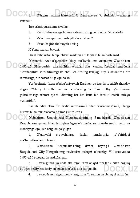 3. O’tilgan mavzuni takrorlash. O’tilgan mavzu: “O’zbekiston – mening
vatanim”.
Takrorlash yuzasidan savollar:
1. Konstitutsiyamizga binoan vatanimizning nomi nima deb ataladi?
2. Vatanimiz qachon mustaqillikka erishgan?
3. Vatan haqida she’r aytib bering.
X.Yangi mavzu bayoni:
Dars O’zbekiston Respublikasi madhiyasini kuylash bilan boshlanadi.
O’qituvchi:   Aziz   o’quvchilar,   bizga   ma’lumki,   ona   vatanimiz,   O’zbekiston
1991-yil   31-avgustda   mustaqillika   erishdi.   Shu   kundan   boshlab   mardona
“Mustaqillik”   so’zi   tilimizga   ko’chdi.   Va   bizning   kelajagi   buyuk   davlatimiz   o’z
ramzlariga, o’z davlat tiliga ega bo’ldi.
Yurtboshimiz Islom Abdug’aniyevich Karimov bu haqida to’xtalib shunday
degan:   “Milliy   timsollarimiz   va   ramzlarning   har   biri   milliy   g’ururimizni
yuksaltirishga   xizmat   qiladi.   Ularning   har   biri   katta   bir   darslik,   kuchli   tarbiya
vositasidir”.
Bas   shunday   ekan   biz   davlat   ramzlarimiz   bilan   faxrlanmog’imiz,   ularga
hurmat bilan munosabatda bo’lmog’imiz kerak.
O’zbekiston   Respublikasi   Konstitutsiyasining   5-moddasida   O’zbekiston
Respublikasi   qonun   bilan   tasdiqlanadigan   o’z   davlat   ramzlari-bayrog’i,   gerbi   va
madhiyaga ega, deb belgilab qo’yilgan.
1. O’qituvchi   o’quvchilarga   davlat   ramzlarimiz   to’g’risidagi
ma’lumotlarni aytib beradi.
2. O’zbekiston   Respublikasining   davlat   bayrog’i   O’zbekiston
Respublikasi   Oliy   Kengashining   navbatdan   tashqari   o’tkazilga   VII   sessiyasida
1991-yil 18-noyabrda tasdiqlangan.
3. Bayro’g’imiz   va   unda   aks   etgan   ramzlar   qadimiy   tarix   bilan   bog’liq
bo’lgan milliy, madaniy an’analarni o’zida aks ettirgandir.
4. Bayroqda aks etgan moviy rang musaffo osmon va obihayot ramzidir.
20 