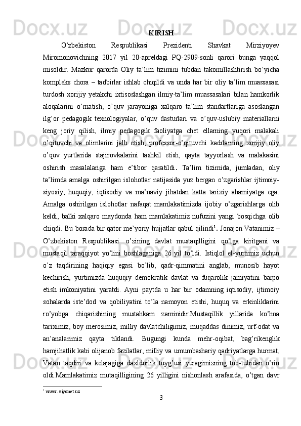 KIRISH
O’zbekiston   Respublikasi   Prezidenti   Shavkat   Mirziyoyev
Miromonovichning   2017   yil   20-apreldagi   PQ-2909-sonli   qarori   bunga   yaqqol
misoldir.   Mazkur   qarorda   Oliy   ta’lim   tizimini   tubdan   takomillashtirish   bo’yicha
kompleks  chora  –  tadbirlar  ishlab   chiqildi   va  unda  har   bir  oliy  ta’lim   muassasasi
turdosh   xorijiy   yetakchi   ixtisoslashgan   ilmiy-ta’lim   muassasalari   bilan   hamkorlik
aloqalarini   o’rnatish,   o’quv   jarayoniga   xalqaro   ta’lim   standartlariga   asoslangan
ilg’or   pedagogik   texnologiyalar,   o’quv   dasturlari   va   o’quv-uslubiy   materiallarni
keng   joriy   qilish,   ilmiy   pedagogik   faoliyatga   chet   ellarning   yuqori   malakali
o’qituvchi   va   olimlarini   jalb   etish,   professor-o’qituvchi   kadrlarning   xorijiy   oliy
o’quv   yurtlarida   stajirovkalarini   tashkil   etish,   qayta   tayyorlash   va   malakasini
oshirish   masalalariga   ham   e’tibor   qaratildi .   Ta’lim   tizimida,   jumladan,   oliy
ta’limda   amalga   oshirilgan   islohotlar   natijasida   yuz   bergan   o’zgarishlar   ijtimoiy-
siyosiy,   huquqiy,   iqtisodiy   va   ma’naviy   jihatdan   katta   tarixiy   ahamiyatga   ega.
Amalga   oshirilgan   islohotlar   nafaqat   mamlakatimizda   ijobiy   o’zgarishlarga   olib
keldi,   balki   xalqaro   maydonda   ham   mamlakatimiz   nufuzini   yangi   bosqichga   olib
chiqdi. Bu borada bir qator me’yoriy hujjatlar qabul qilindi 1
.   Jonajon Vatanimiz –
O’zbekiston   Respublikasi     o’zining   davlat   mustaqilligini   qo’lga   kiritgani   va
mustaqil   taraqqiyot   yo’lini   boshlaganiga   26   yil   to’ldi.   Istiqlol   el-yurtimiz   uchun
o’z   taqdirining   haqiqiy   egasi   bo’lib,   qadr-qimmatini   anglab,   munosib   hayot
kechirish,   yurtimizda   huquqiy   demokratik   davlat   va   fuqarolik   jamiyatini   barpo
etish   imkoniyatini   yaratdi.   Ayni   paytda   u   har   bir   odamning   iqtisodiy,   ijtimoiy
sohalarda   iste’dod   va   qobiliyatini   to’la   namoyon   etishi,   huquq   va   erkinliklarini
ro’yobga   chiqarishining   mustahkam   zaminidir.Mustaqillik   yillarida   ko’hna
tariximiz,   boy   merosimiz,   milliy   davlatchiligimiz,   muqaddas   dinimiz,   urf-odat   va
an’analarimiz   qayta   tiklandi.   Bugungi   kunda   mehr-oqibat,   bag’rikenglik
hamjihatlik kabi olijanob fazilatlar, milliy va umumbashariy qadriyatlarga hurmat,
Vatan   taqdiri   va   kelajagiga   daxldorlik   tuyg’usi   yuragimizning   tub-tubidan   o’rin
oldi.Mamlakatimiz   mutaqilligining   26   yilligini   nishonlash   arafasida,   o’tgan   davr
1
  www. ziyonet.uz
3 