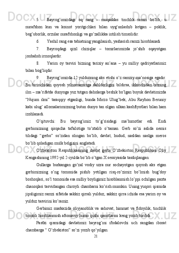 5. Bayrog’imizdagi   oq   rang   –   muqaddas   tinchlik   ramzi   bo’lib,   u
nurafshon   kun   va   koinot   yoritgichlari   bilan   uyg’unlashib   ketgan   –   poklik,
beg’uborlik, orzular nurafshonligi va go’zallikka intilish timsolidir.
6. Yashil rang esa tabiatning yangilanish, yasharish ramzi hisoblanadi
7. Bayroqdagi   qizil   chiziqlar   –   tomirlarimizda   jo’shib   oqayotgan
jonbahsh irmoqlardir.
8. Yarim   oy   tasviri   bizning   tarixiy   an’ana   –   yu   milliy   qadriyatlarimiz
bilan bog’liqdir.
9. Bayrog’imizda 12 yulduzning aks etishi o’z ramziy ma’nosiga egadir.
Bu   birinchidan   quyosh   yilnomamizga   dahldorligini   bildirsa,   ikkinchidan   bizning
ilm – ma’rifatda dunyoga yuz tutgan daholarga beshik bo’lgan buyuk davlatimizda
“Nujum   ilmi”   taraqqiy   etganligi,   bunda   Mirzo   Ulug’bek,   Abu   Rayhon   Beruniy
kabi ulug’ allomalarimizning butun dunyo tan olgan ulkan kashfiyotlari bilan ham
izohlanadi.
O’qituvchi:   Bu   bayrog’imiz   to’g’risidagi   ma’lumotlar   edi.   Endi
gerbimizning   qisqacha   tafsilotiga   to’xtalib   o’taman.   Gerb   so’zi   aslida   nemis
tilidagi   “gerbo”   so’zidan   olingan   bo’lib,   davlat,   hudud,   nasldan   naslga   meros
bo’lib qoladigan mulk belgisini anglatadi.
O’zbekiston   Respublikasining   davlat   gerbi   O’zbekiston   Respublikasi   Oliy
Kengashining 1992-yil 2-iyulda bo’lib o’tgan X sessiyasida tasdiqlangan.
Gullarga   burkangan   go’zal   vodiy   uzra   nur   sochayotgan   quyosh   aks   etgan
gerbimizning   o’ng   tomonida   pishib   yetilgan   risq-ro’zimiz   bo’lmish   bug’doy
boshoqlari, so’l tomonida esa milliy boyligimiz hisoblanmish lo’ppi ochilgan paxta
chanoqlari tasvirlangan chiroyli chambarni ko’rish mumkin. Uning yuqori qismida
jipsligimiz ramzi sifatida sakkiz qirrali yulduz, sakkiz qirra ichida esa yarim oy va
yulduz tasvirini ko’ramiz.
Gerbimiz   markazida   oliyjanoblik   va   sahovat,   himmat   va   fidoyilik,   tinchlik
timsoli hisoblanmish afsonaviy humo qushi qanotlarini keng yozib turibdi.
Pastki   qismidagi   davlatimiz   bayrog’ini   ifodalovchi   uch   rangdan   iborat
chambarga “ O’zbekiston” so’zi yozib qo’yilgan.
21 