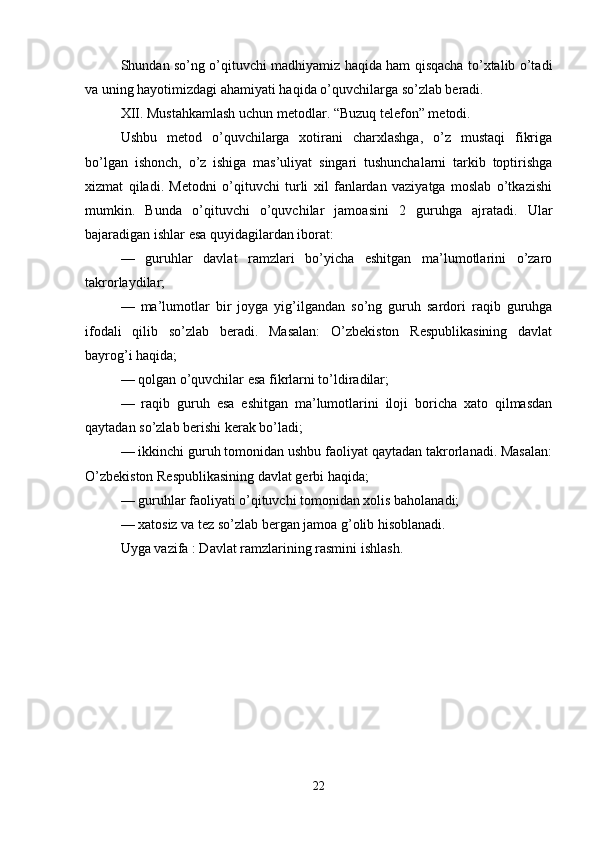Shundan so’ng o’qituvchi madhiyamiz haqida ham qisqacha to’xtalib o’tadi
va uning hayotimizdagi ahamiyati haqida o’quvchilarga so’zlab beradi.
XII. Mustahkamlash uchun metodlar.   “Buzuq telefon” metodi.
Ushbu   metod   o’quvchilarga   xotirani   charxlashga,   o’z   mustaqi   fikriga
bo’lgan   ishonch,   o’z   ishiga   mas’uliyat   singari   tushunchalarni   tarkib   toptirishga
xizmat   qiladi.   Metodni   o’qituvchi   turli   xil   fanlardan   vaziyatga   moslab   o’tkazishi
mumkin.   Bunda   o’qituvchi   o’quvchilar   jamoasini   2   guruhga   ajratadi.   Ular
bajaradigan ishlar esa quyidagilardan iborat:
—   guruhlar   davlat   ramzlari   bo’yicha   eshitgan   ma’lumotlarini   o’zaro
takrorlaydilar;
—   ma’lumotlar   bir   joyga   yig’ilgandan   so’ng   guruh   sardori   raqib   guruhga
ifodali   qilib   so’zlab   beradi.   Masalan:   O’zbekiston   Respublikasining   davlat
bayrog’i haqida;
— qolgan o’quvchilar esa fikrlarni to’ldiradilar;
—   raqib   guruh   esa   eshitgan   ma’lumotlarini   iloji   boricha   xato   qilmasdan
qaytadan so’zlab berishi kerak bo’ladi;
— ikkinchi guruh tomonidan ushbu faoliyat qaytadan takrorlanadi. Masalan:
O’zbekiston Respublikasining davlat gerbi haqida;
— guruhlar faoliyati o’qituvchi tomonidan xolis baholanadi;
— xatosiz va tez so’zlab bergan jamoa g’olib hisoblanadi.
Uyga vazifa : Davlat ramzlarining rasmini ishlash.
22 