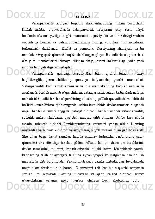 XULOSA
Vatanparvarlik   tarbiyasi   fuqaroni   shakllantirishning   muhim   bosqichidir
Kichik   maktab   o’quvchilarida   vatanparvarlik   tarbiyasini   joriy   etish   tufayli
bolalarda   o’z   ona   yurtiga   to’g’ri   munosabat   -   qadriyatlar   va   o’tmishdagi   muhim
voqealarga   hurmat   va   vatandoshlarimizning   hozirgi   yutuqlari,   tushunchalarini
tushuntirish   shakllanadi.   fazilat   va   yomonlik,   Rossiyaning   ahamiyati   va   bu
mamlakatning   qadr-qimmati   haqida   shakllangan   g’oya.   Bu   tadbirlarning   barchasi
o’z   yurti   manfaatlarini   himoya   qilishga   shay,   jasorat   ko’rsatishga   qodir   yosh
avlodni tarbiyalashga xizmat qiladi. 
Vatanparvarlik   quyidagi   xususiyatlar   bilan   ajralib   turadi   -   diniy
bag’rikenglik,   jamoatchilikning   qonunga   bo’ysunishi,   yaxshi   munosabat.
Vatanparvarlik   ko’p   asrlik   an’analar   va   o’z   mamlakatining   ko’plab   asoslariga
asoslanadi. Kichik maktab o’quvchilarini vatanparvarlik ruhida tarbiyalash nafaqat
maktab ishi, balki har bir o’quvchining oilasining qo’llab-quvvatlashi  va ishtiroki
bo’lishi   kerak.Xulosa   qilib   aytganda,   ushbu   kurs   ishida   davlat   ramzlari   o`rgatish
orqali   har   bir   o`quvchi   onggida   ,nafaqat   o`quvchi   har   bir   insonda   vatanparvarlik,
sodiqlik   mehr-muhabbatini   uyg`otish   maqsad   qilib   olingan.   Ushbu   kurs   ishida
avvalo,   rahmatli   birinchi   Prezidentimizning   xotirasini   yodga   oldik.   Ularning
muqaddas   va   hurmat   -   ehtiromga   arziydigan,   buyuk   so`zlari   bilan   gap   boshladik.
Shu   bilan   birga   davlat   ramzlari   haqida   umumiy   tushuncha   berib,   uning   qadr-
qimmatini   aks   ettirishga   harakat   qildim.   Albatta   har   bir   shaxs   o`z   burchlarini,
davlat   ramzlarini,   millatini,   konstitutsiyasini   bilishi   lozim.   Maktablarda   yaxshi
kadrlarning   talab   etilayotgani   ta`limda   aynan   yuqori   ko`rsatgichga   ega   bo`lish
maqsadida   olib   borilmoqda.   Yaxshi   mutaxasis   yaxshi   metodlardan   foydalanadi,
mehr   bilan   darslarni   olib   boradi.   O`qtuvchini   roli   har   bir   o`quvchi   natijasida
sezilarli   rol   o`ynaydi.   Bizning   mutaxasis   va   qadri   baland   o`qtuvchilarimiz
o`quvchilarga   vatanga   mehr   uyg`ota   olishiga   hech   shubhamiz   yo`q.  
23 