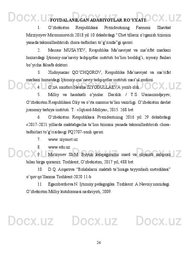FOYDALANILGAN ADABIYOTLAR RO`YXATI:
1. O ’ zbekiston   Respublikasi   Prezidentining   Farmoni   Shavkat
Mirziyoyev   Miromonovich  2018  yil  10  dekabrdagi  “ Chet   tillarni   o ’ rganish   tizimini
yanada   takomillashtirish   chora - tadbirlari   to ’ g ’ risida ” gi   qarori  
2. Mansur   MUSAYEV,   Respublika   Ma’naviyat   va   ma’rifat   markazi
huzuridagi   Ijtimoiy-ma’naviy  tadqiqotlar   instituti   bo’lim   boshlig’i,  siyosiy   fanlari
bo’yicha falsafa doktori 
3. Xudoynazar   QO’CHQOROV,   Respublika   Ma’naviyat   va   ma’rifat
markazi huzuridagi Ijtimoiy-ma’naviy tadqiqotlar instituti mas’ul xodimi 
4. O’zA muxbiri Nasiba ZIYODULLAEVA yozib oldi 
5. Milliy   va   harakatli   o’yinlar.   Darslik.   /   T.S.   Usmanxodjayev,
O’zbekiston Respublikasi Oliy va o’rta maxsus ta’lim vazirligi. O’zbekiston davlat
jismoniy tarbiya instituti. Т.: «Iqtisod-Moliya», 2015. 268 bet. 
6. O’zbekiston   Respublikasi   Prezidentining   2016   yil   29   dekabrdagi
«2017-2021   yillarda   maktabgacha   ta’lim   tizimini   yanada   takomillashtirish   chora-
tadbirlari to’g’risida»gi PQ2707-sonli qarori. 
7. www. ziyonet.uz 
8. www.edu.uz 
9. Mirziyoev   Sh.M.   Buyuk   kelajagimizni   mard   va   olijanob   xalqimiz
bilan birga quramiz. Toshkent, O’zbekiston, 2017 yil, 488 bet. 
10. D.Q. Asqarova  “Bolalalarni  maktab  ta’limiga  tayyorlash  metodikasi”
o’quv qo’llanma Toshkent-2020 11-b 
11. Egamberdieva N. Ijtimoiy pedagogika. Toshkent: A.Navoiy nomidagi 
O’zbekiston Milliy kutubxonasi nashriyoti, 2009. 
24 